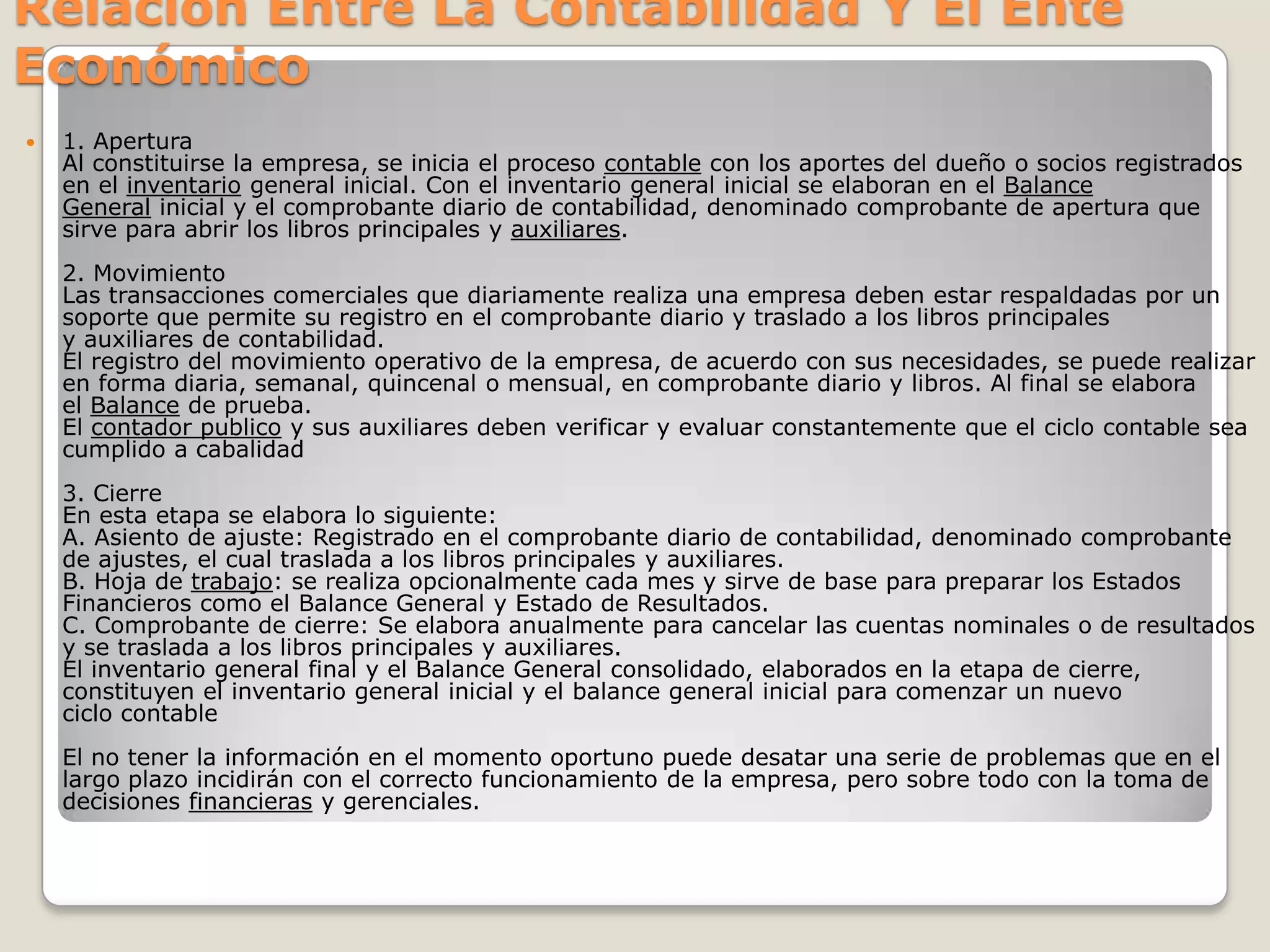 Relacion Entre La Contabilidad Y El Ente Económico1. AperturaAl constituirse la empresa, se inicia el proceso contable con los aportes del dueño o socios registrados en el inventario general inicial. Con el inventario general inicial se elaboran en el Balance General inicial y el comprobante diario de contabilidad, denominado comprobante de apertura que sirve para abrir los libros principales y auxiliares.2. MovimientoLas transacciones comerciales que diariamente realiza una empresa deben estar respaldadas por un soporte que permite su registro en el comprobante diario y traslado a los libros principales y auxiliares de contabilidad.El registro del movimiento operativo de la empresa, de acuerdo con sus necesidades, se puede realizar en forma diaria, semanal, quincenal o mensual, en comprobante diario y libros. Al final se elabora el Balance de prueba.El contador publico y sus auxiliares deben verificar y evaluar constantemente que el ciclo contable sea cumplido a cabalidad 3. CierreEn esta etapa se elabora lo siguiente:A. Asiento de ajuste: Registrado en el comprobante diario de contabilidad, denominado comprobante de ajustes, el cual traslada a los libros principales y auxiliares.B. Hoja de trabajo: se realiza opcionalmente cada mes y sirve de base para preparar los Estados Financieros como el Balance General y Estado de Resultados.C. Comprobante de cierre: Se elabora anualmente para cancelar las cuentas nominales o de resultados y se traslada a los libros principales y auxiliares.El inventario general final y el Balance General consolidado, elaborados en la etapa de cierre, constituyen el inventario general inicial y el balance general inicial para comenzar un nuevo ciclo contableEl no tener la información en el momento oportuno puede desatar una serie de problemas que en el largo plazo incidirán con el correcto funcionamiento de la empresa, pero sobre todo con la toma de decisiones financieras y gerenciales.