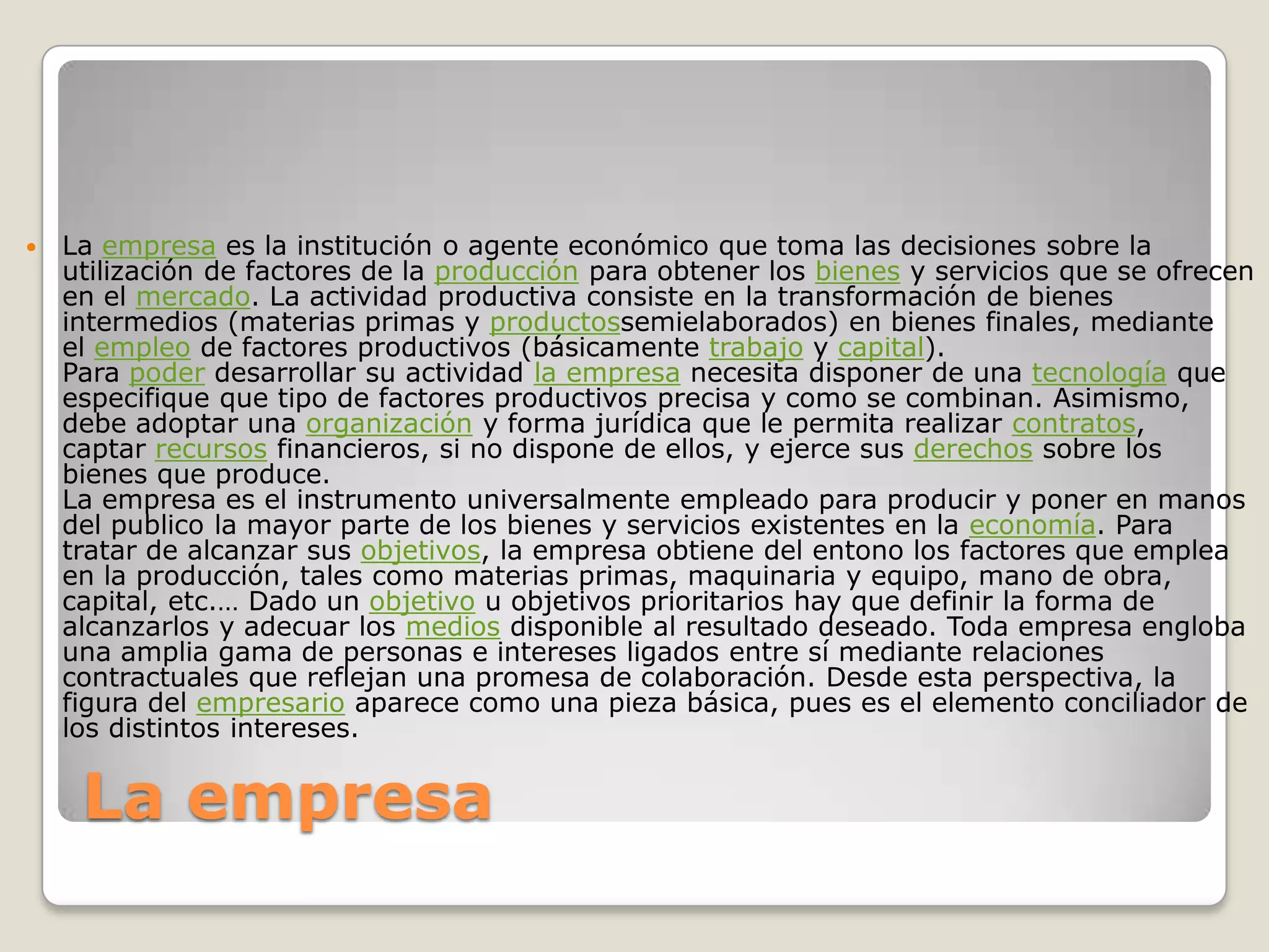 La empresaLa empresa es la institución o agente económico que toma las decisiones sobre la utilización de factores de la producción para obtener los bienes y servicios que se ofrecen en el mercado. La actividad productiva consiste en la transformación de bienes intermedios (materias primas y productossemielaborados) en bienes finales, mediante el empleo de factores productivos (básicamente trabajo y capital).Para poder desarrollar su actividad la empresa necesita disponer de una tecnología que especifique que tipo de factores productivos precisa y como se combinan. Asimismo, debe adoptar una organización y forma jurídica que le permita realizar contratos, captar recursos financieros, si no dispone de ellos, y ejerce sus derechos sobre los bienes que produce.La empresa es el instrumento universalmente empleado para producir y poner en manos del publico la mayor parte de los bienes y servicios existentes en la economía. Para tratar de alcanzar sus objetivos, la empresa obtiene del entono los factores que emplea en la producción, tales como materias primas, maquinaria y equipo, mano de obra, capital, etc.… Dado un objetivo u objetivos prioritarios hay que definir la forma de alcanzarlos y adecuar los medios disponible al resultado deseado. Toda empresa engloba una amplia gama de personas e intereses ligados entre sí mediante relaciones contractuales que reflejan una promesa de colaboración. Desde esta perspectiva, la figura del empresario aparece como una pieza básica, pues es el elemento conciliador de los distintos intereses.