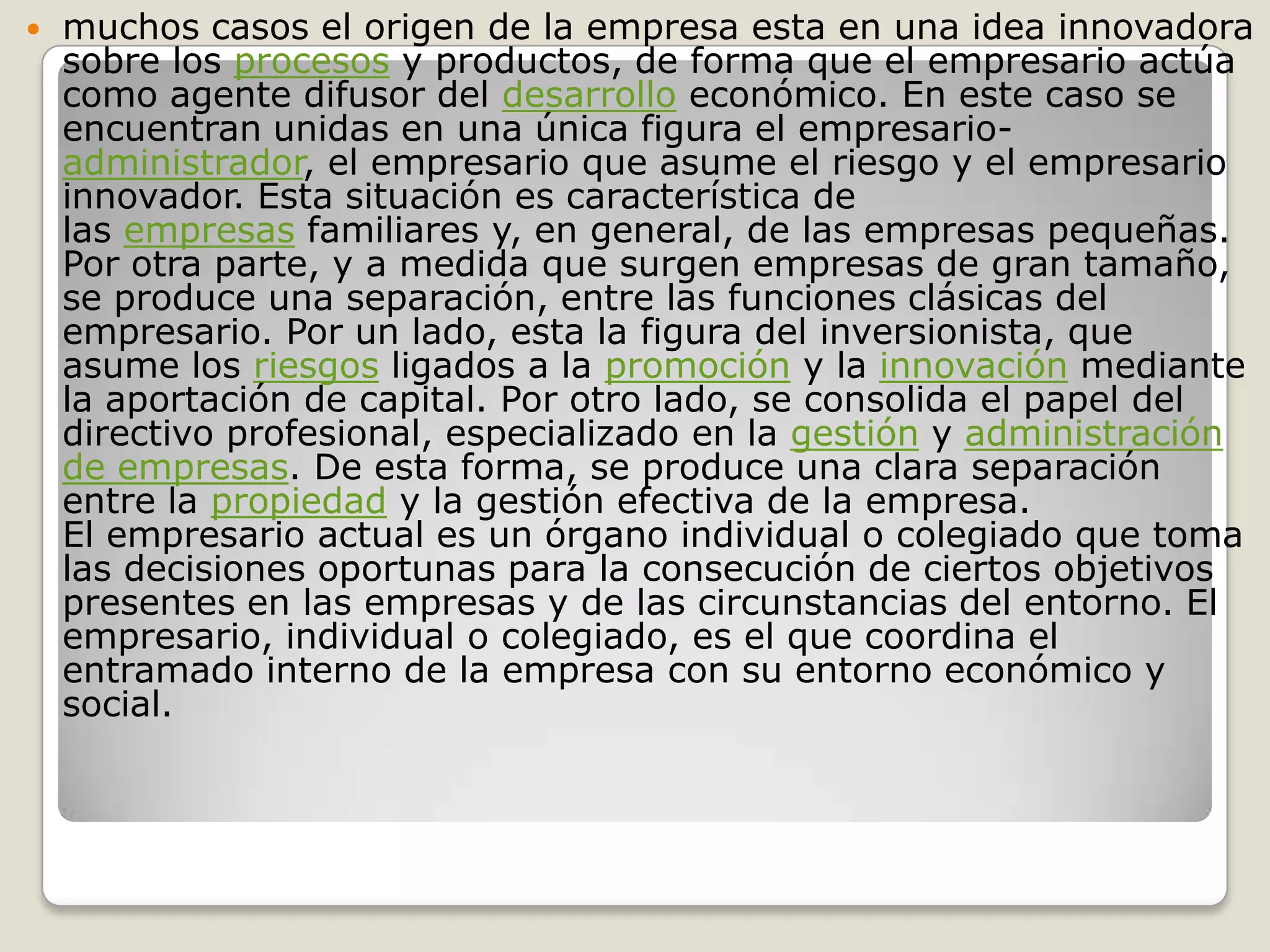 muchos casos el origen de la empresa esta en una idea innovadora sobre los procesos y productos, de forma que el empresario actúa como agente difusor del desarrollo económico. En este caso se encuentran unidas en una única figura el empresario-administrador, el empresario que asume el riesgo y el empresario innovador. Esta situación es característica de las empresas familiares y, en general, de las empresas pequeñas.Por otra parte, y a medida que surgen empresas de gran tamaño, se produce una separación, entre las funciones clásicas del empresario. Por un lado, esta la figura del inversionista, que asume los riesgos ligados a la promoción y la innovación mediante la aportación de capital. Por otro lado, se consolida el papel del directivo profesional, especializado en la gestión y administración de empresas. De esta forma, se produce una clara separación entre la propiedad y la gestión efectiva de la empresa.El empresario actual es un órgano individual o colegiado que toma las decisiones oportunas para la consecución de ciertos objetivos presentes en las empresas y de las circunstancias del entorno. El empresario, individual o colegiado, es el que coordina el entramado interno de la empresa con su entorno económico y social.