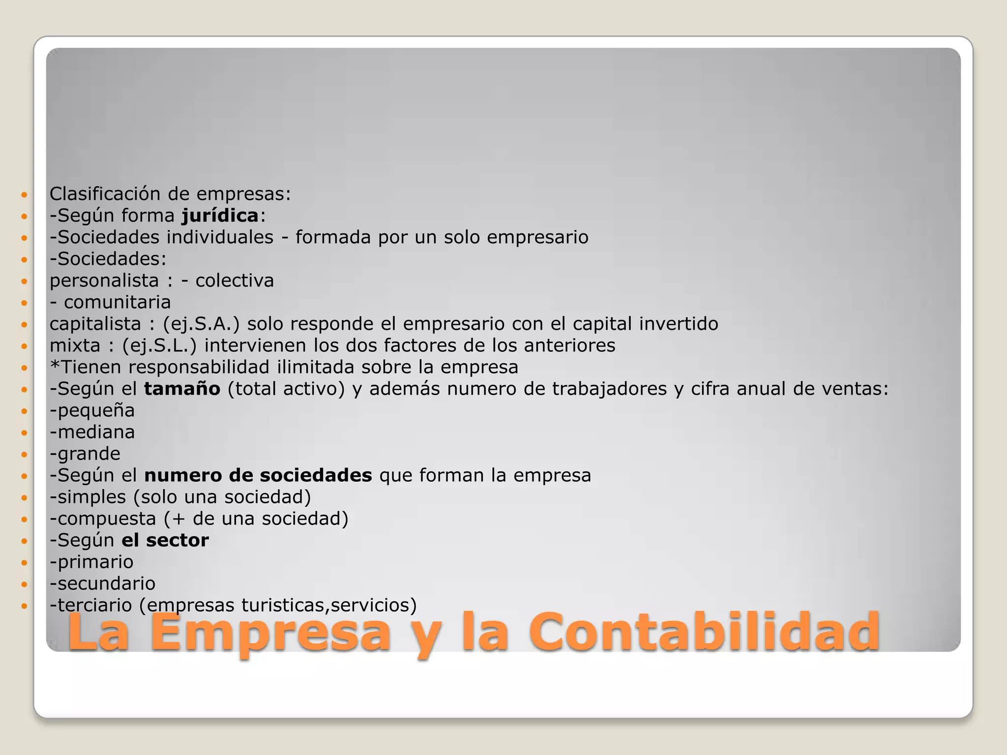 La Empresa y la ContabilidadClasificación de empresas:-Según forma jurídica:-Sociedades individuales - formada por un solo empresario-Sociedades:personalista : - colectiva- comunitariacapitalista : (ej.S.A.) solo responde el empresario con el capital invertidomixta : (ej.S.L.) intervienen los dos factores de los anteriores*Tienen responsabilidad ilimitada sobre la empresa-Según el tamaño (total activo) y además numero de trabajadores y cifra anual de ventas:-pequeña-mediana-grande-Según el numero de sociedades que forman la empresa-simples (solo una sociedad)-compuesta (+ de una sociedad)-Según el sector-primario-secundario-terciario (empresas turisticas,servicios)