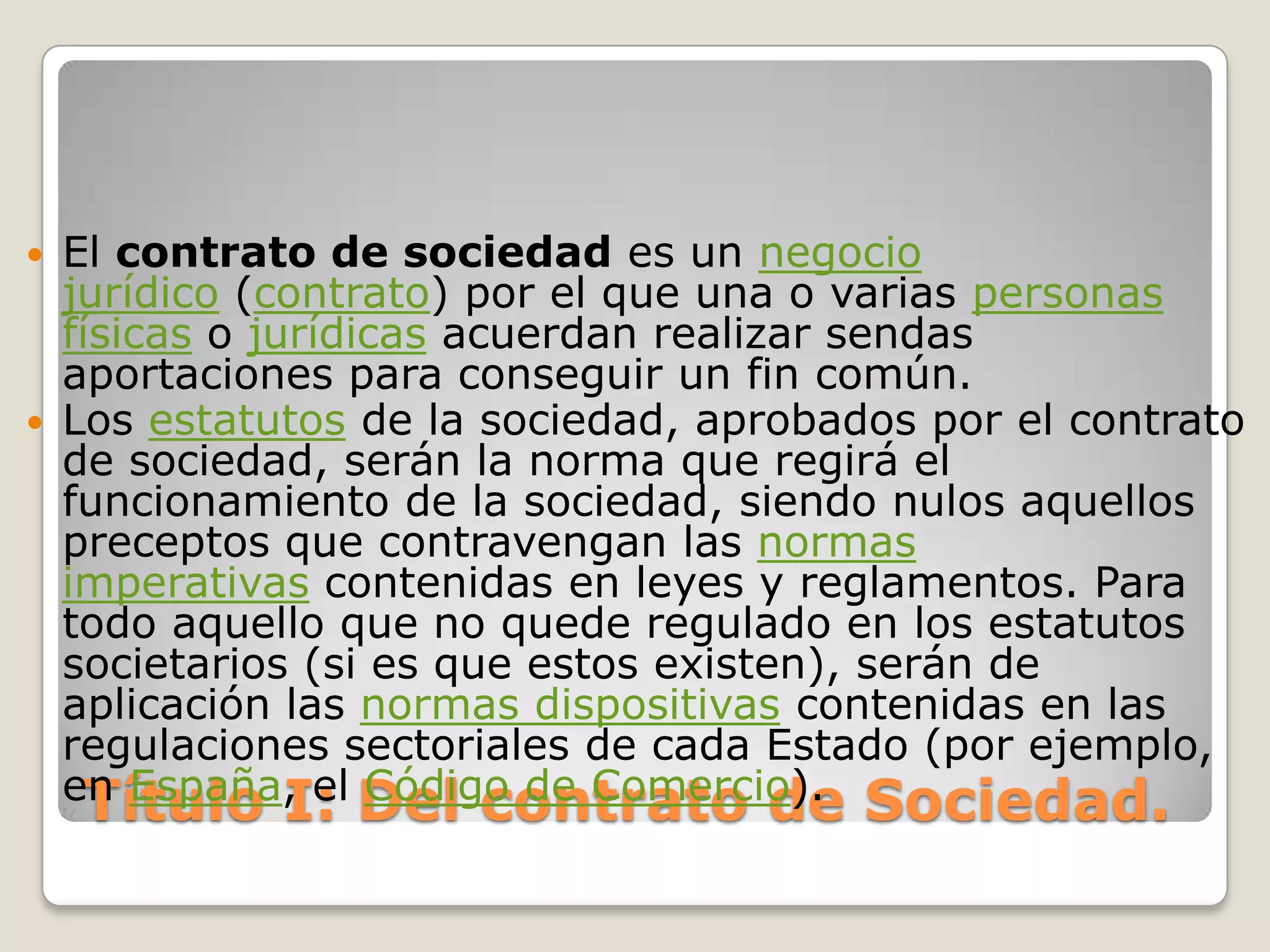 Título I: Del contrato de Sociedad.El contrato de sociedad es un negocio jurídico (contrato) por el que una o varias personas físicas o jurídicas acuerdan realizar sendas aportaciones para conseguir un fin común.Los estatutos de la sociedad, aprobados por el contrato de sociedad, serán la norma que regirá el funcionamiento de la sociedad, siendo nulos aquellos preceptos que contravengan las normas imperativas contenidas en leyes y reglamentos. Para todo aquello que no quede regulado en los estatutos societarios (si es que estos existen), serán de aplicación las normas dispositivas contenidas en las regulaciones sectoriales de cada Estado (por ejemplo, en España, el Código de Comercio).