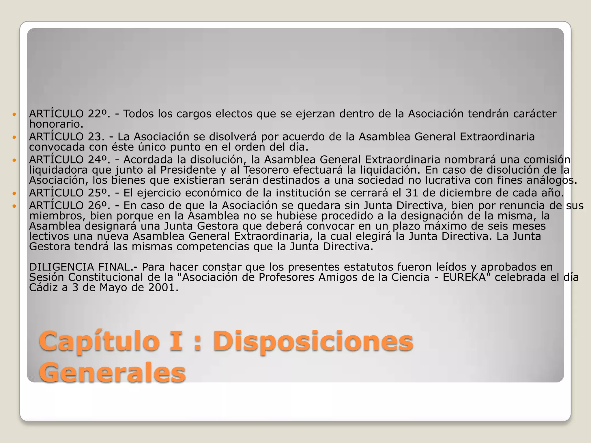 Capítulo I : Disposiciones GeneralesARTÍCULO 22º. - Todos los cargos electos que se ejerzan dentro de la Asociación tendrán carácter honorario.ARTÍCULO 23. - La Asociación se disolverá por acuerdo de la Asamblea General Extraordinaria convocada con éste único punto en el orden del día.ARTÍCULO 24º. - Acordada la disolución, la Asamblea General Extraordinaria nombrará una comisión liquidadora que junto al Presidente y al Tesorero efectuará la liquidación. En caso de disolución de la Asociación, los bienes que existieran serán destinados a una sociedad no lucrativa con fines análogos.ARTÍCULO 25º. - El ejercicio económico de la institución se cerrará el 31 de diciembre de cada año.ARTÍCULO 26º. - En caso de que la Asociación se quedara sin Junta Directiva, bien por renuncia de sus miembros, bien porque en la Asamblea no se hubiese procedido a la designación de la misma, la Asamblea designará una Junta Gestora que deberá convocar en un plazo máximo de seis meses lectivos una nueva Asamblea General Extraordinaria, la cual elegirá la Junta Directiva. La Junta Gestora tendrá las mismas competencias que la Junta Directiva.DILIGENCIA FINAL.- Para hacer constar que los presentes estatutos fueron leídos y aprobados en Sesión Constitucional de la "Asociación de Profesores Amigos de la Ciencia - EUREKA" celebrada el día Cádiz a 3 de Mayo de 2001.