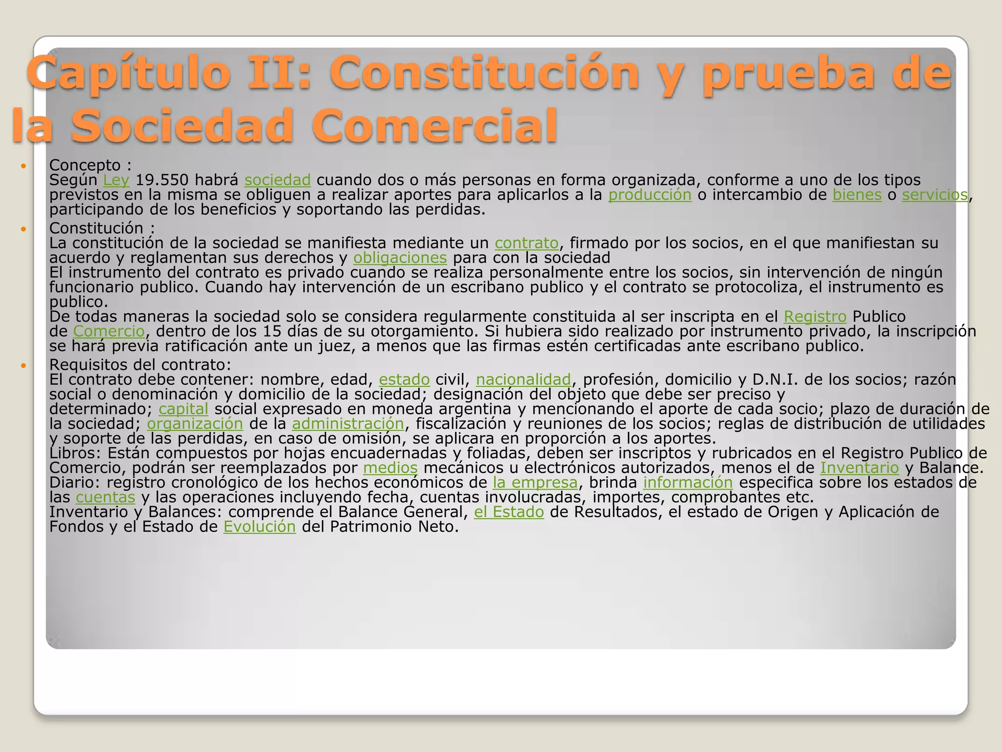  Capítulo II: Constitución y prueba de la Sociedad Comercial Concepto :Según Ley 19.550 habrá sociedad cuando dos o más personas en forma organizada, conforme a uno de los tipos previstos en la misma se obliguen a realizar aportes para aplicarlos a la producción o intercambio de bienes o servicios, participando de los beneficios y soportando las perdidas.Constitución :La constitución de la sociedad se manifiesta mediante un contrato, firmado por los socios, en el que manifiestan su acuerdo y reglamentan sus derechos y obligaciones para con la sociedadEl instrumento del contrato es privado cuando se realiza personalmente entre los socios, sin intervención de ningún funcionario publico. Cuando hay intervención de un escribano publico y el contrato se protocoliza, el instrumento es publico.De todas maneras la sociedad solo se considera regularmente constituida al ser inscripta en el Registro Publico de Comercio, dentro de los 15 días de su otorgamiento. Si hubiera sido realizado por instrumento privado, la inscripción se hará previa ratificación ante un juez, a menos que las firmas estén certificadas ante escribano publico.Requisitos del contrato:El contrato debe contener: nombre, edad, estado civil, nacionalidad, profesión, domicilio y D.N.I. de los socios; razón social o denominación y domicilio de la sociedad; designación del objeto que debe ser preciso y determinado; capital social expresado en moneda argentina y mencionando el aporte de cada socio; plazo de duración de la sociedad; organización de la administración, fiscalización y reuniones de los socios; reglas de distribución de utilidades y soporte de las perdidas, en caso de omisión, se aplicara en proporción a los aportes.Libros: Están compuestos por hojas encuadernadas y foliadas, deben ser inscriptos y rubricados en el Registro Publico de Comercio, podrán ser reemplazados por medios mecánicos u electrónicos autorizados, menos el de Inventario y Balance.Diario: registro cronológico de los hechos económicos de la empresa, brinda información especifica sobre los estados de las cuentas y las operaciones incluyendo fecha, cuentas involucradas, importes, comprobantes etc.Inventario y Balances: comprende el Balance General, el Estado de Resultados, el estado de Origen y Aplicación de Fondos y el Estado de Evolución del Patrimonio Neto.