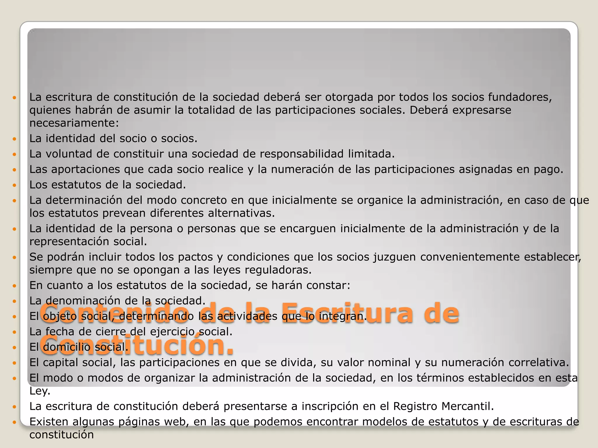Contenido de la Escritura de Constitución. La escritura de constitución de la sociedad deberá ser otorgada por todos los socios fundadores, quienes habrán de asumir la totalidad de las participaciones sociales. Deberá expresarse necesariamente:La identidad del socio o socios.La voluntad de constituir una sociedad de responsabilidad limitada.Las aportaciones que cada socio realice y la numeración de las participaciones asignadas en pago.Los estatutos de la sociedad.La determinación del modo concreto en que inicialmente se organice la administración, en caso de que los estatutos prevean diferentes alternativas.La identidad de la persona o personas que se encarguen inicialmente de la administración y de la representación social.Se podrán incluir todos los pactos y condiciones que los socios juzguen convenientemente establecer, siempre que no se opongan a las leyes reguladoras.En cuanto a los estatutos de la sociedad, se harán constar:La denominación de la sociedad.El objeto social, determinando las actividades que lo integran.La fecha de cierre del ejercicio social.El domicilio social.El capital social, las participaciones en que se divida, su valor nominal y su numeración correlativa.El modo o modos de organizar la administración de la sociedad, en los términos establecidos en esta Ley.La escritura de constitución deberá presentarse a inscripción en el Registro Mercantil.Existen algunas páginas web, en las que podemos encontrar modelos de estatutos y de escrituras de constitución