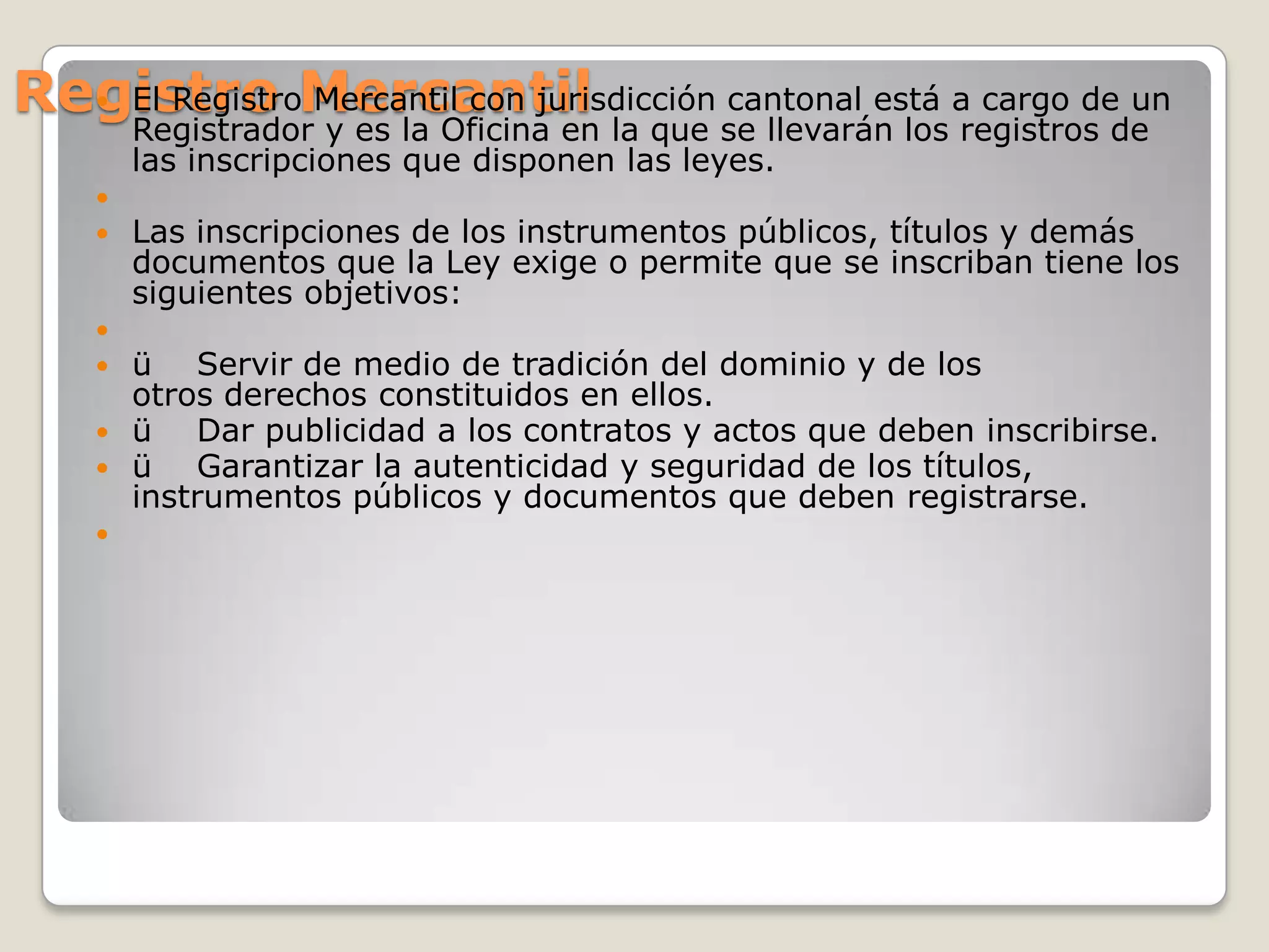 Registro MercantilEl Registro Mercantil con jurisdicción cantonal está a cargo de un Registrador y es la Oficina en la que se llevarán los registros de las inscripciones que disponen las leyes. Las inscripciones de los instrumentos públicos, títulos y demás documentos que la Ley exige o permite que se inscriban tiene los siguientes objetivos: ü    Servir de medio de tradición del dominio y de los otros derechos constituidos en ellos.    ü    Dar publicidad a los contratos y actos que deben inscribirse.ü    Garantizar la autenticidad y seguridad de los títulos, instrumentos públicos y documentos que deben registrarse. 
