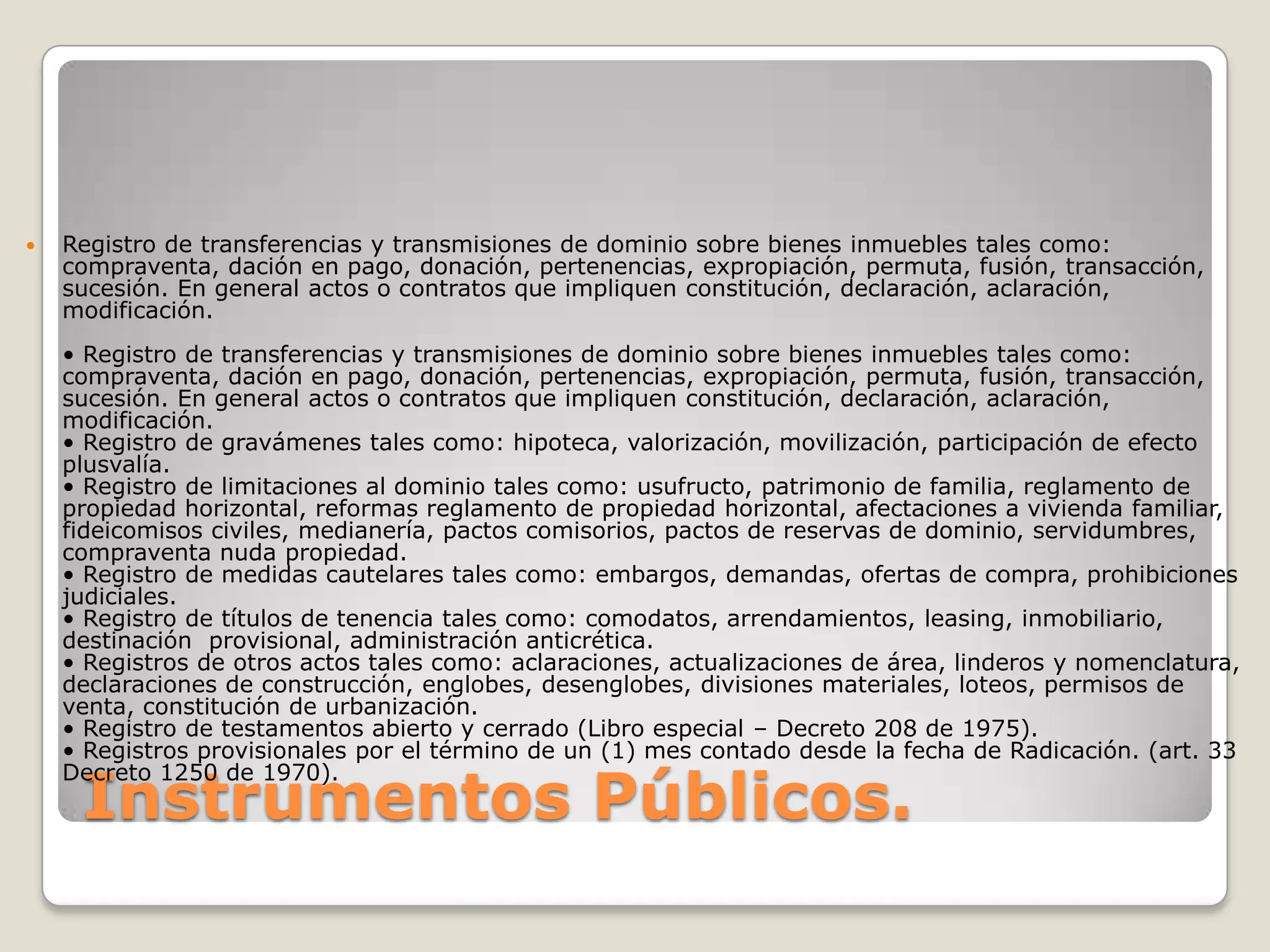 Instrumentos Públicos.Registro de transferencias y transmisiones de dominio sobre bienes inmuebles tales como: compraventa, dación en pago, donación, pertenencias, expropiación, permuta, fusión, transacción, sucesión. En general actos o contratos que impliquen constitución, declaración, aclaración, modificación. • Registro de transferencias y transmisiones de dominio sobre bienes inmuebles tales como: compraventa, dación en pago, donación, pertenencias, expropiación, permuta, fusión, transacción, sucesión. En general actos o contratos que impliquen constitución, declaración, aclaración, modificación.• Registro de gravámenes tales como: hipoteca, valorización, movilización, participación de efecto plusvalía. • Registro de limitaciones al dominio tales como: usufructo, patrimonio de familia, reglamento de propiedad horizontal, reformas reglamento de propiedad horizontal, afectaciones a vivienda familiar, fideicomisos civiles, medianería, pactos comisorios, pactos de reservas de dominio, servidumbres, compraventa nuda propiedad.• Registro de medidas cautelares tales como: embargos, demandas, ofertas de compra, prohibiciones judiciales.• Registro de títulos de tenencia tales como: comodatos, arrendamientos, leasing, inmobiliario, destinación  provisional, administración anticrética.• Registros de otros actos tales como: aclaraciones, actualizaciones de área, linderos y nomenclatura, declaraciones de construcción, englobes, desenglobes, divisiones materiales, loteos, permisos de venta, constitución de urbanización.• Registro de testamentos abierto y cerrado (Libro especial – Decreto 208 de 1975).• Registros provisionales por el término de un (1) mes contado desde la fecha de Radicación. (art. 33 Decreto 1250 de 1970).