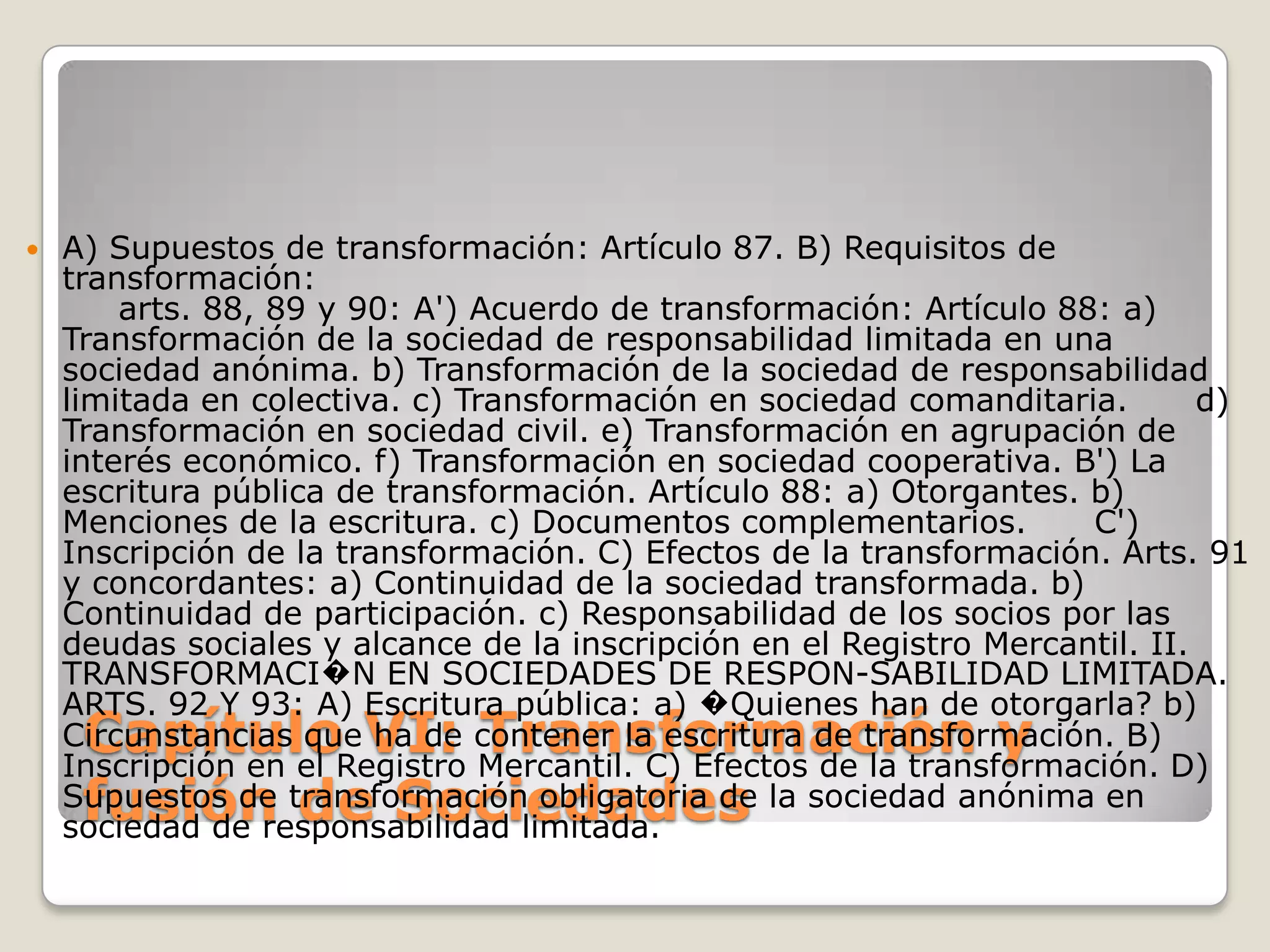 Capítulo VI: Transformación y fusión de SociedadesA) Supuestos de transformación: Artículo 87. B) Requisitos de transformación:     arts. 88, 89 y 90: A') Acuerdo de transformación: Artículo 88: a) Transformación de la sociedad de responsabilidad limitada en una sociedad anónima. b) Transformación de la sociedad de responsabilidad limitada en colectiva. c) Transformación en sociedad comanditaria.      d) Transformación en sociedad civil. e) Transformación en agrupación de interés económico. f) Transformación en sociedad cooperativa. B') La escritura pública de transformación. Artículo 88: a) Otorgantes. b) Menciones de la escritura. c) Documentos complementarios.      C') Inscripción de la transformación. C) Efectos de la transformación. Arts. 91 y concordantes: a) Continuidad de la sociedad transformada. b) Continuidad de participación. c) Responsabilidad de los socios por las deudas sociales y alcance de la inscripción en el Registro Mercantil. II. TRANSFORMACI�N EN SOCIEDADES DE RESPON-SABILIDAD LIMITADA. ARTS. 92 Y 93: A) Escritura pública: a) �Quienes han de otorgarla? b) Circunstancias que ha de contener la escritura de transformación. B) Inscripción en el Registro Mercantil. C) Efectos de la transformación. D) Supuestos de transformación obligatoria de la sociedad anónima en sociedad de responsabilidad limitada.