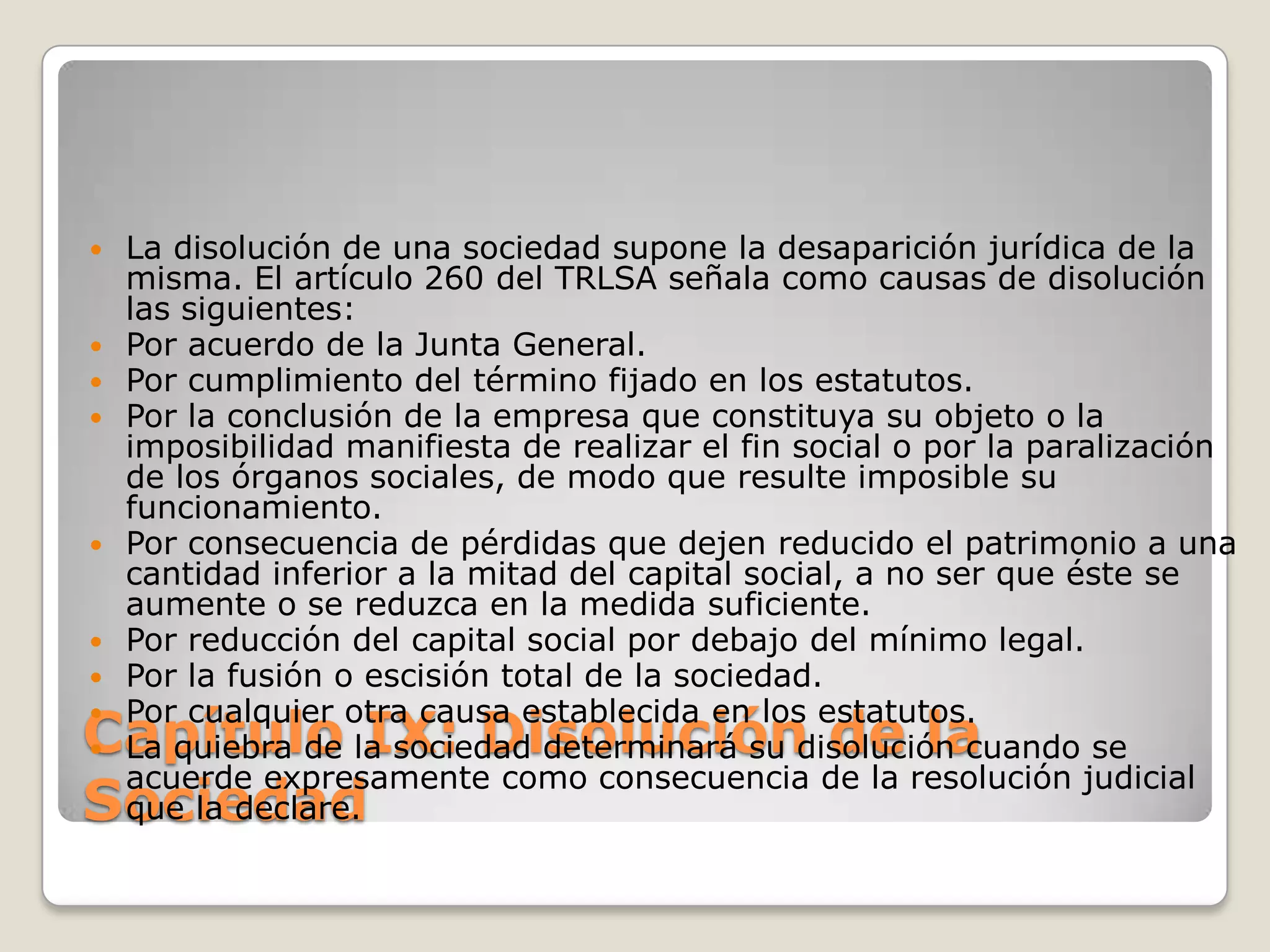 Capítulo IX: Disolución de la SociedadLa disolución de una sociedad supone la desaparición jurídica de la misma. El artículo 260 del TRLSA señala como causas de disolución las siguientes:Por acuerdo de la Junta General.Por cumplimiento del término fijado en los estatutos.Por la conclusión de la empresa que constituya su objeto o la imposibilidad manifiesta de realizar el fin social o por la paralización de los órganos sociales, de modo que resulte imposible su funcionamiento.Por consecuencia de pérdidas que dejen reducido el patrimonio a una cantidad inferior a la mitad del capital social, a no ser que éste se aumente o se reduzca en la medida suficiente.Por reducción del capital social por debajo del mínimo legal.Por la fusión o escisión total de la sociedad.Por cualquier otra causa establecida en los estatutos.La quiebra de la sociedad determinará su disolución cuando se acuerde expresamente como consecuencia de la resolución judicial que la declare.
