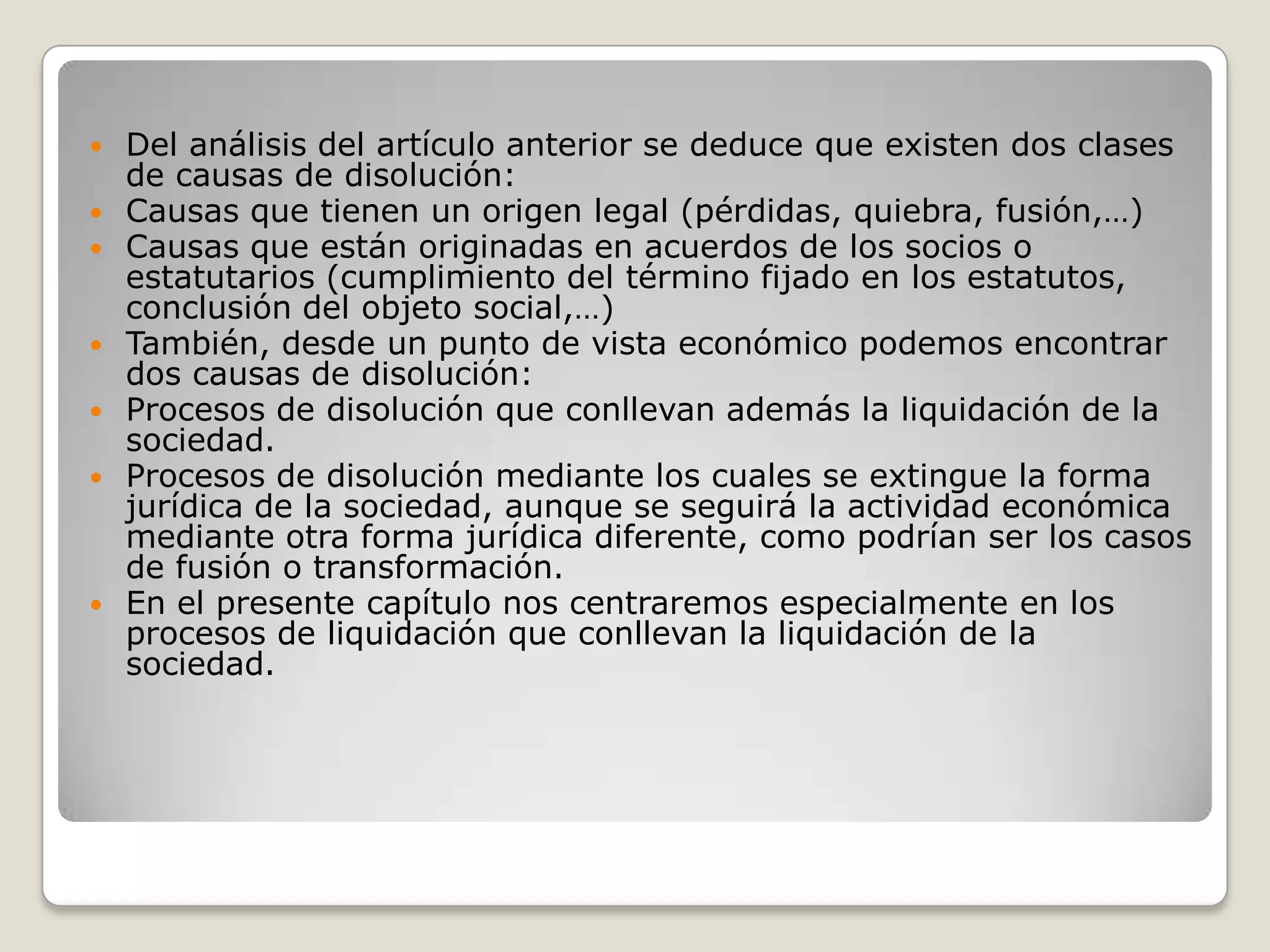 Del análisis del artículo anterior se deduce que existen dos clases de causas de disolución:Causas que tienen un origen legal (pérdidas, quiebra, fusión,…)Causas que están originadas en acuerdos de los socios o estatutarios (cumplimiento del término fijado en los estatutos, conclusión del objeto social,…)También, desde un punto de vista económico podemos encontrar dos causas de disolución:Procesos de disolución que conllevan además la liquidación de la sociedad.Procesos de disolución mediante los cuales se extingue la forma jurídica de la sociedad, aunque se seguirá la actividad económica mediante otra forma jurídica diferente, como podrían ser los casos de fusión o transformación.En el presente capítulo nos centraremos especialmente en los procesos de liquidación que conllevan la liquidación de la sociedad.