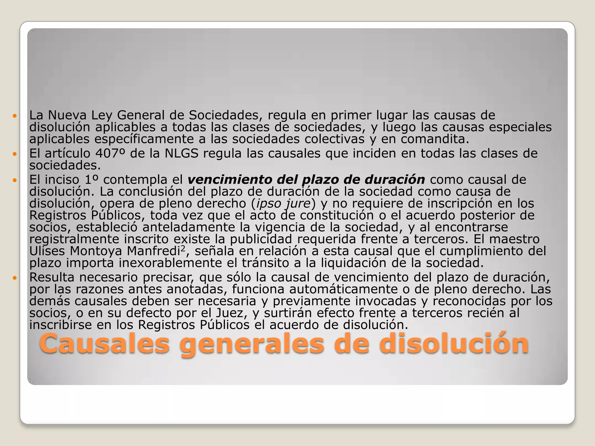 Causales generales de disolución La Nueva Ley General de Sociedades, regula en primer lugar las causas de disolución aplicables a todas las clases de sociedades, y luego las causas especiales aplicables específicamente a las sociedades colectivas y en comandita.El artículo 407º de la NLGS regula las causales que inciden en todas las clases de sociedades.El inciso 1º contempla el vencimiento del plazo de duración como causal de disolución. La conclusión del plazo de duración de la sociedad como causa de disolución, opera de pleno derecho (ipso jure) y no requiere de inscripción en los Registros Públicos, toda vez que el acto de constitución o el acuerdo posterior de socios, estableció anteladamente la vigencia de la sociedad, y al encontrarse registralmente inscrito existe la publicidad requerida frente a terceros. El maestro Ulises Montoya Manfredi2, señala en relación a esta causal que el cumplimiento del plazo importa inexorablemente el tránsito a la liquidación de la sociedad.Resulta necesario precisar, que sólo la causal de vencimiento del plazo de duración, por las razones antes anotadas, funciona automáticamente o de pleno derecho. Las demás causales deben ser necesaria y previamente invocadas y reconocidas por los socios, o en su defecto por el Juez, y surtirán efecto frente a terceros recién al inscribirse en los Registros Públicos el acuerdo de disolución.