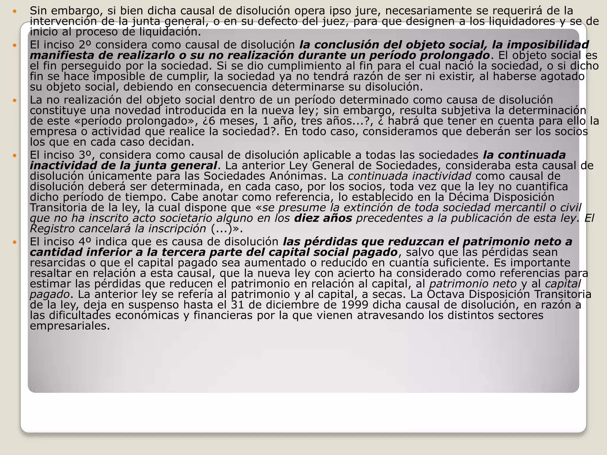 Sin embargo, si bien dicha causal de disolución opera ipso jure, necesariamente se requerirá de la intervención de la junta general, o en su defecto del juez, para que designen a los liquidadores y se de inicio al proceso de liquidación.El inciso 2º considera como causal de disolución la conclusión del objeto social, la imposibilidad manifiesta de realizarlo o su no realización durante un período prolongado. El objeto social es el fin perseguido por la sociedad. Si se dio cumplimiento al fin para el cual nació la sociedad, o si dicho fin se hace imposible de cumplir, la sociedad ya no tendrá razón de ser ni existir, al haberse agotado su objeto social, debiendo en consecuencia determinarse su disolución.La no realización del objeto social dentro de un período determinado como causa de disolución constituye una novedad introducida en la nueva ley; sin embargo, resulta subjetiva la determinación de este «período prolongado», ¿6 meses, 1 año, tres años...?, ¿ habrá que tener en cuenta para ello la empresa o actividad que realice la sociedad?. En todo caso, consideramos que deberán ser los socios los que en cada caso decidan.El inciso 3º, considera como causal de disolución aplicable a todas las sociedades la continuada inactividad de la junta general. La anterior Ley General de Sociedades, consideraba esta causal de disolución únicamente para las Sociedades Anónimas. La continuada inactividad como causal de disolución deberá ser determinada, en cada caso, por los socios, toda vez que la ley no cuantifica dicho período de tiempo. Cabe anotar como referencia, lo establecido en la Décima Disposición Transitoria de la ley, la cual dispone que «se presume la extinción de toda sociedad mercantil o civil que no ha inscrito acto societario alguno en los diez años precedentes a la publicación de esta ley. El Registro cancelará la inscripción (...)».El inciso 4º indica que es causa de disolución las pérdidas que reduzcan el patrimonio neto a cantidad inferior a la tercera parte del capital social pagado, salvo que las pérdidas sean resarcidas o que el capital pagado sea aumentado o reducido en cuantía suficiente. Es importante resaltar en relación a esta causal, que la nueva ley con acierto ha considerado como referencias para estimar las pérdidas que reducen el patrimonio en relación al capital, al patrimonio neto y al capital pagado. La anterior ley se refería al patrimonio y al capital, a secas. La Octava Disposición Transitoria de la ley, deja en suspenso hasta el 31 de diciembre de 1999 dicha causal de disolución, en razón a las dificultades económicas y financieras por la que vienen atravesando los distintos sectores empresariales.