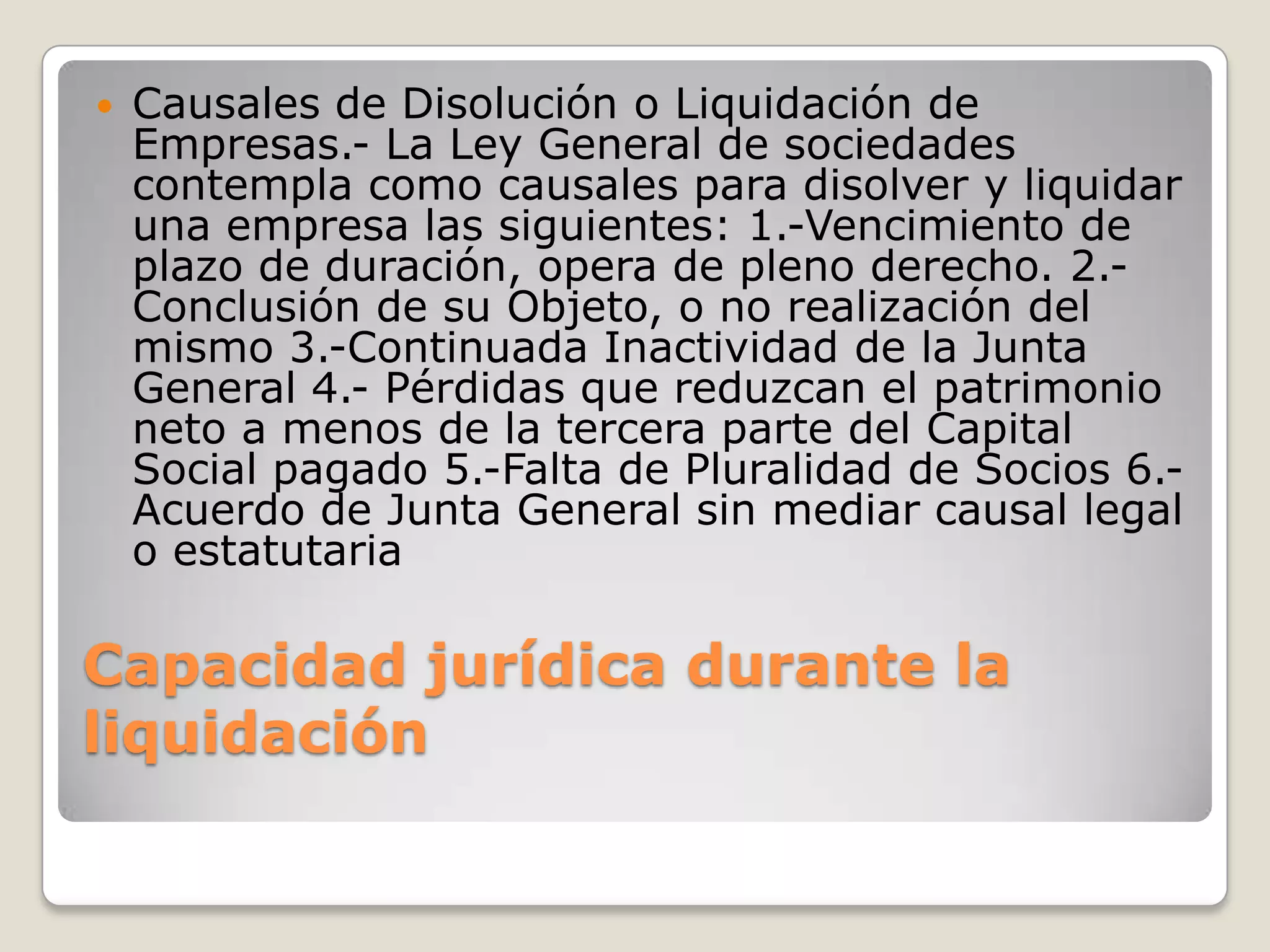 Capacidad jurídica durante la liquidación Causales de Disolución o Liquidación de Empresas.- La Ley General de sociedades contempla como causales para disolver y liquidar una empresa las siguientes: 1.-Vencimiento de plazo de duración, opera de pleno derecho. 2.-Conclusión de su Objeto, o no realización del mismo 3.-Continuada Inactividad de la Junta General 4.- Pérdidas que reduzcan el patrimonio neto a menos de la tercera parte del Capital Social pagado 5.-Falta de Pluralidad de Socios 6.-Acuerdo de Junta General sin mediar causal legal o estatutaria