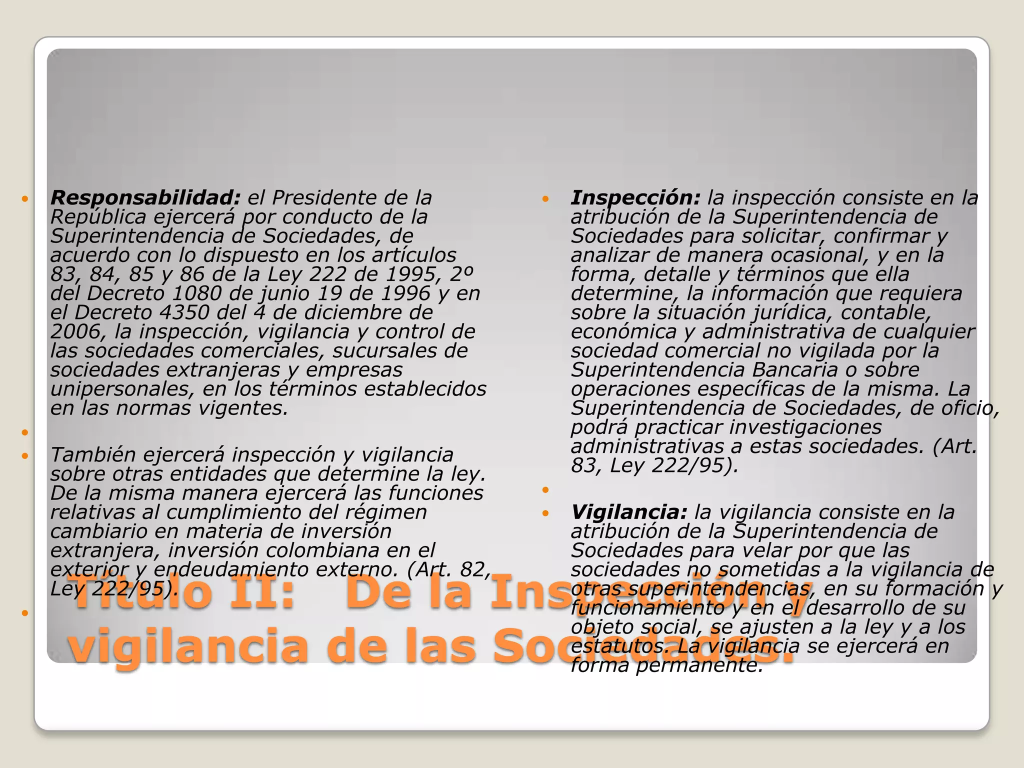 Título II:   De la Inspección y vigilancia de las Sociedades.Responsabilidad: el Presidente de la República ejercerá por conducto de la Superintendencia de Sociedades, de acuerdo con lo dispuesto en los artículos 83, 84, 85 y 86 de la Ley 222 de 1995, 2º del Decreto 1080 de junio 19 de 1996 y en el Decreto 4350 del 4 de diciembre de 2006, la inspección, vigilancia y control de las sociedades comerciales, sucursales de sociedades extranjeras y empresas unipersonales, en los términos establecidos en las normas vigentes. También ejercerá inspección y vigilancia sobre otras entidades que determine la ley. De la misma manera ejercerá las funciones relativas al cumplimiento del régimen cambiario en materia de inversión extranjera, inversión colombiana en el exterior y endeudamiento externo. (Art. 82, Ley 222/95). Inspección: la inspección consiste en la atribución de la Superintendencia de Sociedades para solicitar, confirmar y analizar de manera ocasional, y en la forma, detalle y términos que ella determine, la información que requiera sobre la situación jurídica, contable, económica y administrativa de cualquier sociedad comercial no vigilada por la Superintendencia Bancaria o sobre operaciones específicas de la misma. La Superintendencia de Sociedades, de oficio, podrá practicar investigaciones administrativas a estas sociedades. (Art. 83, Ley 222/95). Vigilancia: la vigilancia consiste en la atribución de la Superintendencia de Sociedades para velar por que las sociedades no sometidas a la vigilancia de otras superintendencias, en su formación y funcionamiento y en el desarrollo de su objeto social, se ajusten a la ley y a los estatutos. La vigilancia se ejercerá en forma permanente.