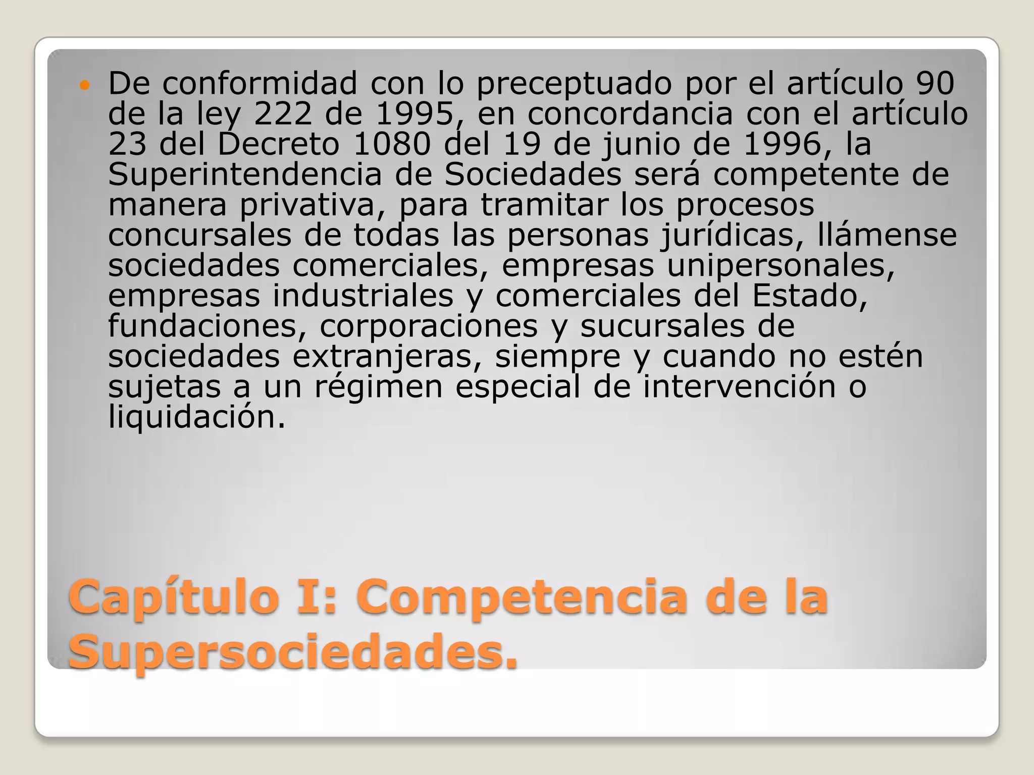 Capítulo I: Competencia de la Supersociedades. De conformidad con lo preceptuado por el artículo 90 de la ley 222 de 1995, en concordancia con el artículo 23 del Decreto 1080 del 19 de junio de 1996, la Superintendencia de Sociedades será competente de manera privativa, para tramitar los procesos concursales de todas las personas jurídicas, llámense sociedades comerciales, empresas unipersonales, empresas industriales y comerciales del Estado, fundaciones, corporaciones y sucursales de sociedades extranjeras, siempre y cuando no estén sujetas a un régimen especial de intervención o liquidación.