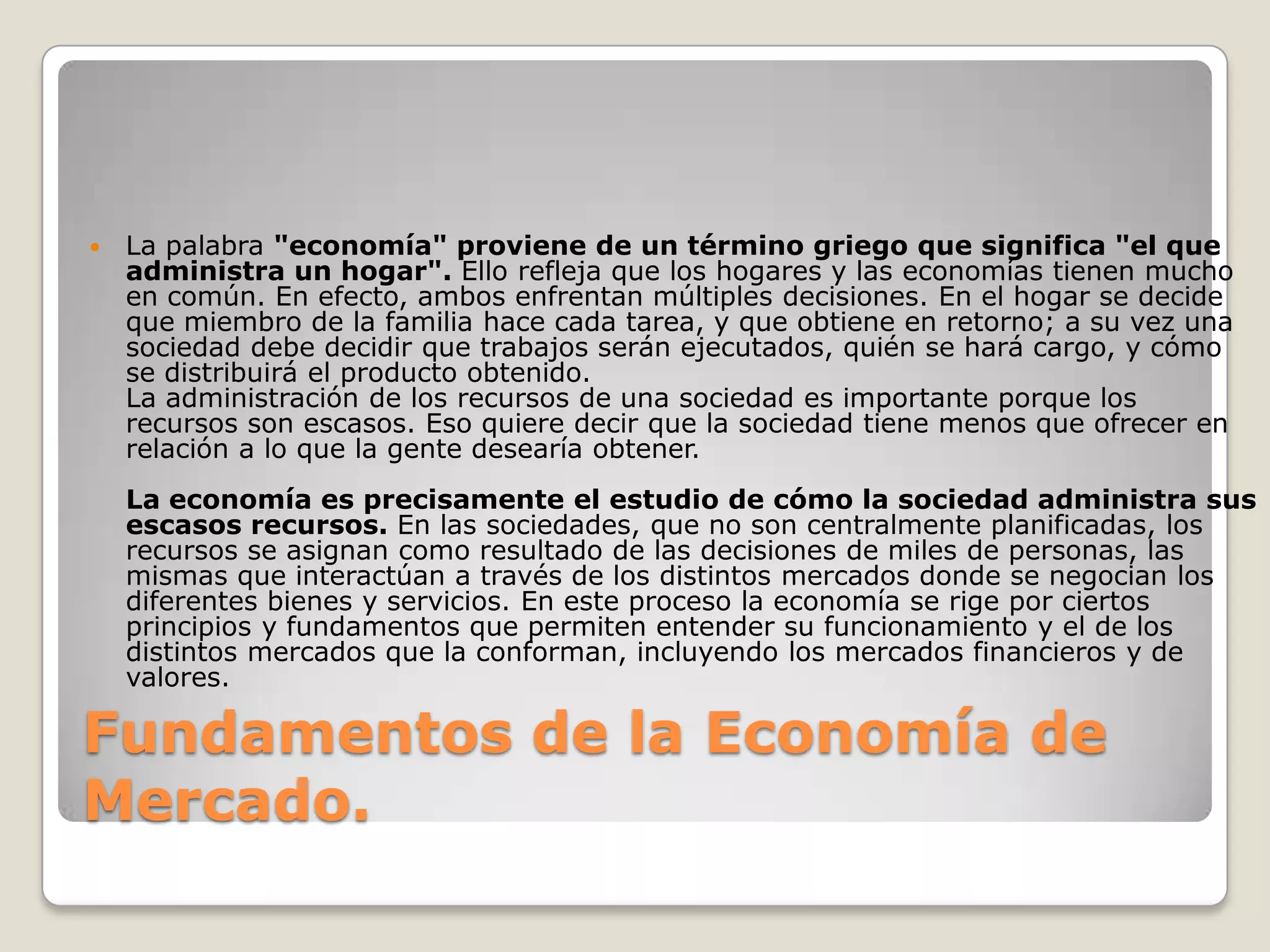 Fundamentos de la Economía de   Mercado.La palabra "economía" proviene de un término griego que significa "el que administra un hogar". Ello refleja que los hogares y las economías tienen mucho en común. En efecto, ambos enfrentan múltiples decisiones. En el hogar se decide que miembro de la familia hace cada tarea, y que obtiene en retorno; a su vez una sociedad debe decidir que trabajos serán ejecutados, quién se hará cargo, y cómo se distribuirá el producto obtenido.La administración de los recursos de una sociedad es importante porque los recursos son escasos. Eso quiere decir que la sociedad tiene menos que ofrecer en relación a lo que la gente desearía obtener. La economía es precisamente el estudio de cómo la sociedad administra sus escasos recursos. En las sociedades, que no son centralmente planificadas, los recursos se asignan como resultado de las decisiones de miles de personas, las mismas que interactúan a través de los distintos mercados donde se negocian los diferentes bienes y servicios. En este proceso la economía se rige por ciertos principios y fundamentos que permiten entender su funcionamiento y el de los distintos mercados que la conforman, incluyendo los mercados financieros y de valores.
