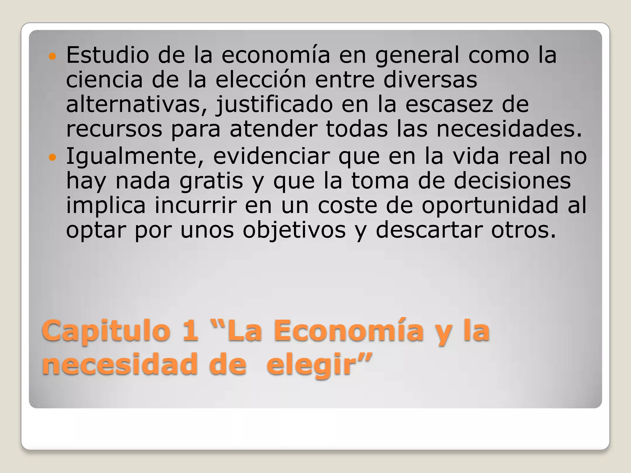 Capitulo 1 “La Economía y la necesidad de  elegir” Estudio de la economía en general como la ciencia de la elección entre diversas alternativas, justificado en la escasez de recursos para atender todas las necesidades.Igualmente, evidenciar que en la vida real no hay nada gratis y que la toma de decisiones implica incurrir en un coste de oportunidad al optar por unos objetivos y descartar otros.