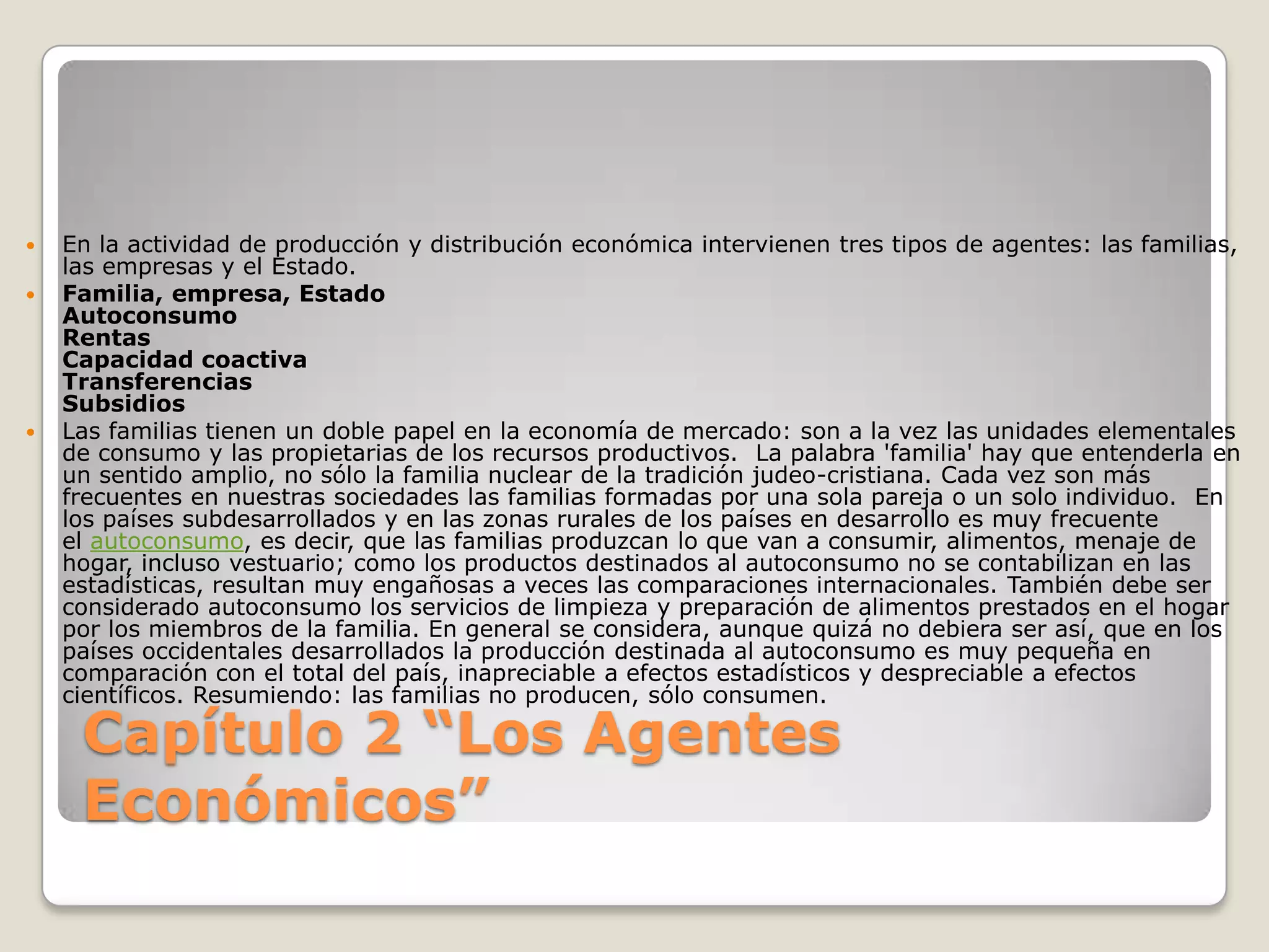Capítulo 2 “Los Agentes Económicos”En la actividad de producción y distribución económica intervienen tres tipos de agentes: las familias, las empresas y el Estado.Familia, empresa, EstadoAutoconsumoRentasCapacidad coactivaTransferenciasSubsidiosLas familias tienen un doble papel en la economía de mercado: son a la vez las unidades elementales de consumo y las propietarias de los recursos productivos.  La palabra 'familia' hay que entenderla en un sentido amplio, no sólo la familia nuclear de la tradición judeo-cristiana. Cada vez son más frecuentes en nuestras sociedades las familias formadas por una sola pareja o un solo individuo.  En los países subdesarrollados y en las zonas rurales de los países en desarrollo es muy frecuente el autoconsumo, es decir, que las familias produzcan lo que van a consumir, alimentos, menaje de hogar, incluso vestuario; como los productos destinados al autoconsumo no se contabilizan en las estadísticas, resultan muy engañosas a veces las comparaciones internacionales. También debe ser considerado autoconsumo los servicios de limpieza y preparación de alimentos prestados en el hogar por los miembros de la familia. En general se considera, aunque quizá no debiera ser así, que en los países occidentales desarrollados la producción destinada al autoconsumo es muy pequeña en comparación con el total del país, inapreciable a efectos estadísticos y despreciable a efectos científicos. Resumiendo: las familias no producen, sólo consumen.