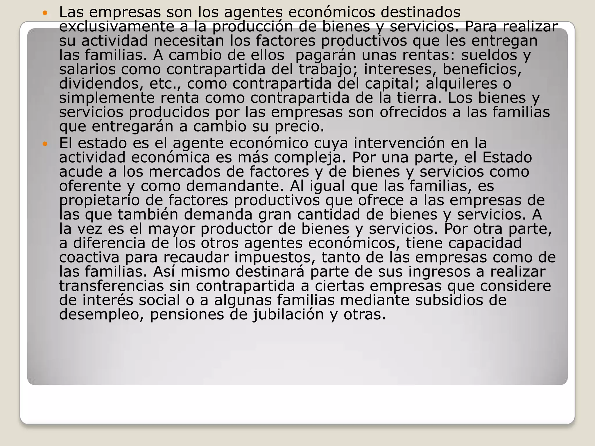 Las empresas son los agentes económicos destinados exclusivamente a la producción de bienes y servicios. Para realizar su actividad necesitan los factores productivos que les entregan las familias. A cambio de ellos  pagarán unas rentas: sueldos y salarios como contrapartida del trabajo; intereses, beneficios, dividendos, etc., como contrapartida del capital; alquileres o simplemente renta como contrapartida de la tierra. Los bienes y servicios producidos por las empresas son ofrecidos a las familias que entregarán a cambio su precio.El estado es el agente económico cuya intervención en la actividad económica es más compleja. Por una parte, el Estado acude a los mercados de factores y de bienes y servicios como oferente y como demandante. Al igual que las familias, es propietario de factores productivos que ofrece a las empresas de las que también demanda gran cantidad de bienes y servicios. A la vez es el mayor productor de bienes y servicios. Por otra parte, a diferencia de los otros agentes económicos, tiene capacidad coactiva para recaudar impuestos, tanto de las empresas como de las familias. Así mismo destinará parte de sus ingresos a realizar transferencias sin contrapartida a ciertas empresas que considere de interés social o a algunas familias mediante subsidios de desempleo, pensiones de jubilación y otras.