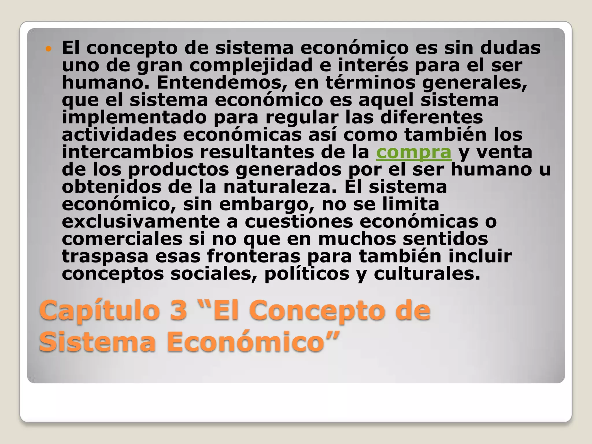Capítulo 3 “El Concepto de Sistema Económico” El concepto de sistema económico es sin dudas uno de gran complejidad e interés para el ser humano. Entendemos, en términos generales, que el sistema económico es aquel sistema implementado para regular las diferentes actividades económicas así como también los intercambios resultantes de la compra y venta de los productos generados por el ser humano u obtenidos de la naturaleza. El sistema económico, sin embargo, no se limita exclusivamente a cuestiones económicas o comerciales si no que en muchos sentidos traspasa esas fronteras para también incluir conceptos sociales, políticos y culturales.