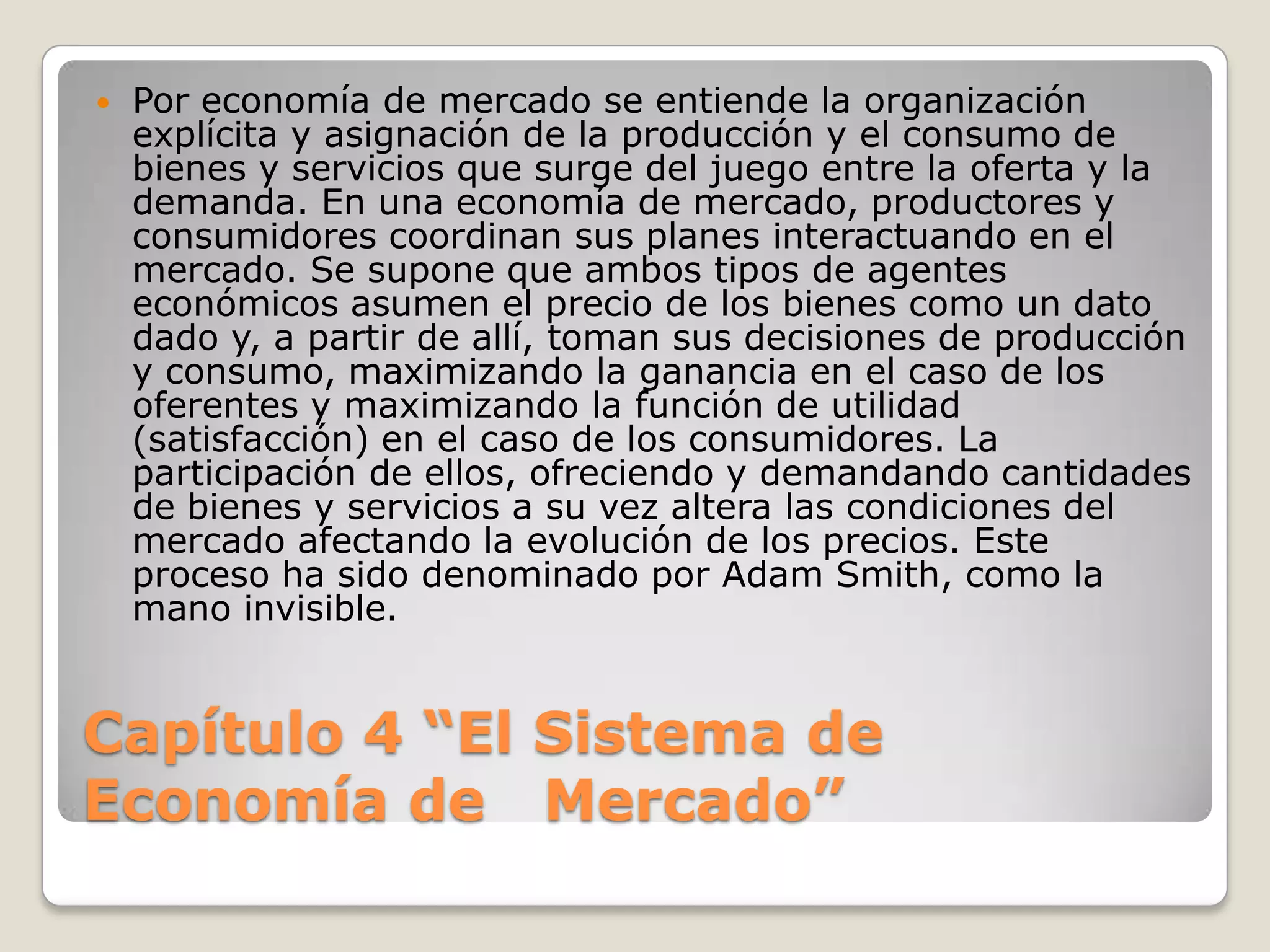 Capítulo 4 “El Sistema de Economía de   Mercado”Por economía de mercado se entiende la organización explícita y asignación de la producción y el consumo de bienes y servicios que surge del juego entre la oferta y la demanda. En una economía de mercado, productores y consumidores coordinan sus planes interactuando en el mercado. Se supone que ambos tipos de agentes económicos asumen el precio de los bienes como un dato dado y, a partir de allí, toman sus decisiones de producción y consumo, maximizando la ganancia en el caso de los oferentes y maximizando la función de utilidad (satisfacción) en el caso de los consumidores. La participación de ellos, ofreciendo y demandando cantidades de bienes y servicios a su vez altera las condiciones del mercado afectando la evolución de los precios. Este proceso ha sido denominado por Adam Smith, como la mano invisible.