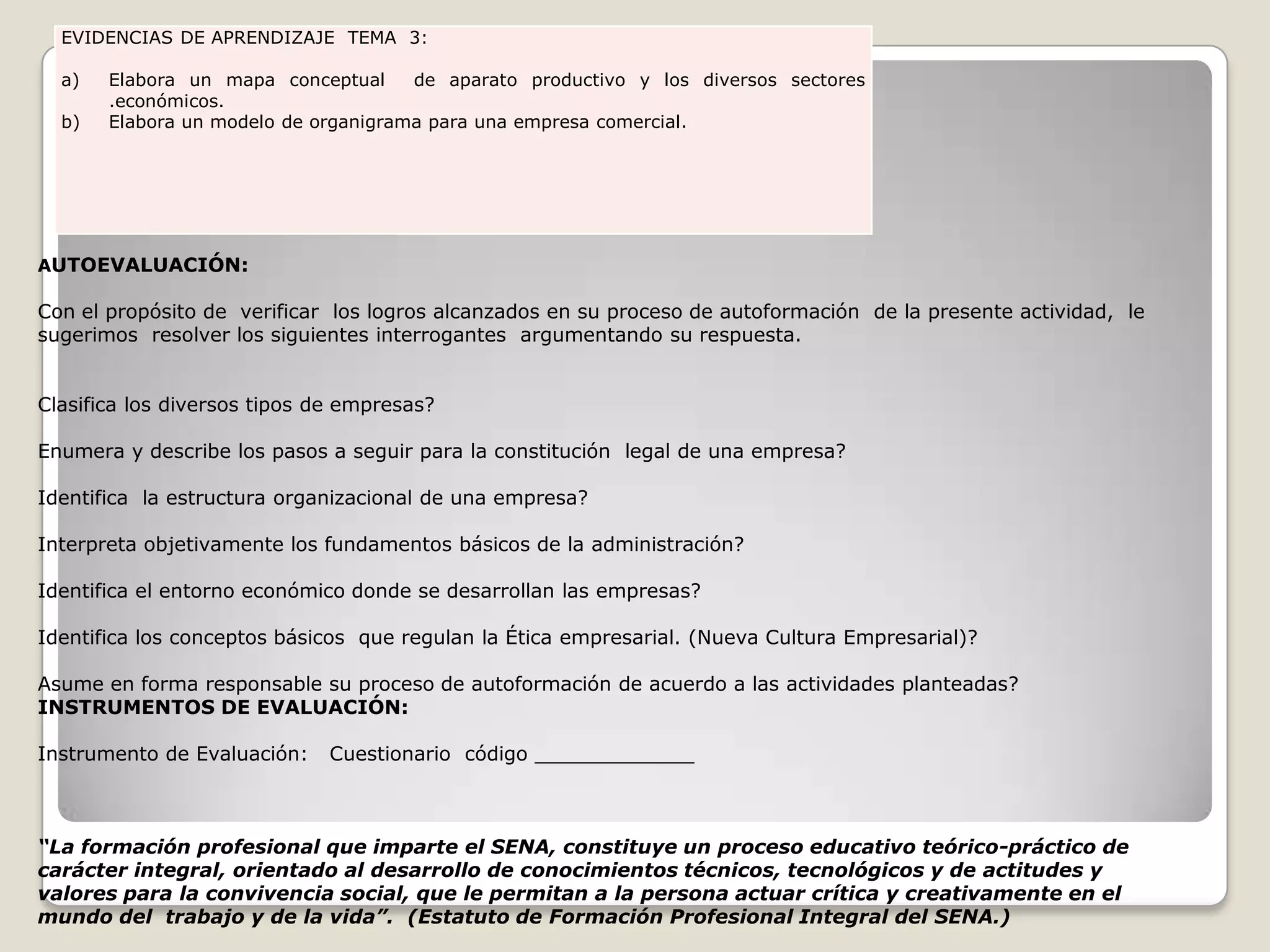 AUTOEVALUACIÓN: Con el propósito de  verificar  los logros alcanzados en su proceso de autoformación  de la presente actividad,  le sugerimos  resolver los siguientes interrogantes  argumentando su respuesta.  Clasifica los diversos tipos de empresas? Enumera y describe los pasos a seguir para la constitución  legal de una empresa? Identifica  la estructura organizacional de una empresa? Interpreta objetivamente los fundamentos básicos de la administración? Identifica el entorno económico donde se desarrollan las empresas? Identifica los conceptos básicos  que regulan la Ética empresarial. (Nueva Cultura Empresarial)? Asume en forma responsable su proceso de autoformación de acuerdo a las actividades planteadas?INSTRUMENTOS DE EVALUACIÓN: Instrumento de Evaluación:   Cuestionario  código _____________   “La formación profesional que imparte el SENA, constituye un proceso educativo teórico-práctico de carácter integral, orientado al desarrollo de conocimientos técnicos, tecnológicos y de actitudes y valores para la convivencia social, que le permitan a la persona actuar crítica y creativamente en el mundo del  trabajo y de la vida”.  (Estatuto de Formación Profesional Integral del SENA.)