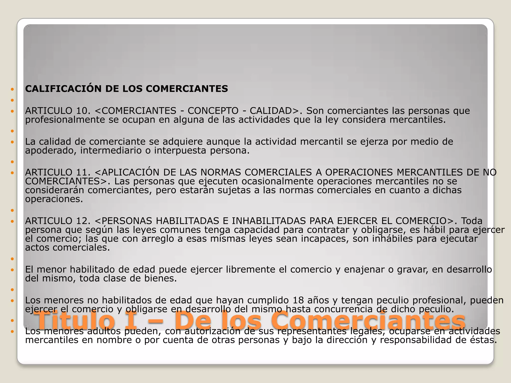 Titulo I – De los ComerciantesCALIFICACIÓN DE LOS COMERCIANTES ARTICULO 10. <COMERCIANTES - CONCEPTO - CALIDAD>. Son comerciantes las personas que profesionalmente se ocupan en alguna de las actividades que la ley considera mercantiles. La calidad de comerciante se adquiere aunque la actividad mercantil se ejerza por medio de apoderado, intermediario o interpuesta persona.  ARTICULO 11. <APLICACIÓN DE LAS NORMAS COMERCIALES A OPERACIONES MERCANTILES DE NO COMERCIANTES>. Las personas que ejecuten ocasionalmente operaciones mercantiles no se considerarán comerciantes, pero estarán sujetas a las normas comerciales en cuanto a dichas operaciones.   ARTICULO 12. <PERSONAS HABILITADAS E INHABILITADAS PARA EJERCER EL COMERCIO>. Toda persona que según las leyes comunes tenga capacidad para contratar y obligarse, es hábil para ejercer el comercio; las que con arreglo a esas mismas leyes sean incapaces, son inhábiles para ejecutar actos comerciales. El menor habilitado de edad puede ejercer libremente el comercio y enajenar o gravar, en desarrollo del mismo, toda clase de bienes. Los menores no habilitados de edad que hayan cumplido 18 años y tengan peculio profesional, pueden ejercer el comercio y obligarse en desarrollo del mismo hasta concurrencia de dicho peculio. Los menores adultos pueden, con autorización de sus representantes legales, ocuparse en actividades mercantiles en nombre o por cuenta de otras personas y bajo la dirección y responsabilidad de éstas.