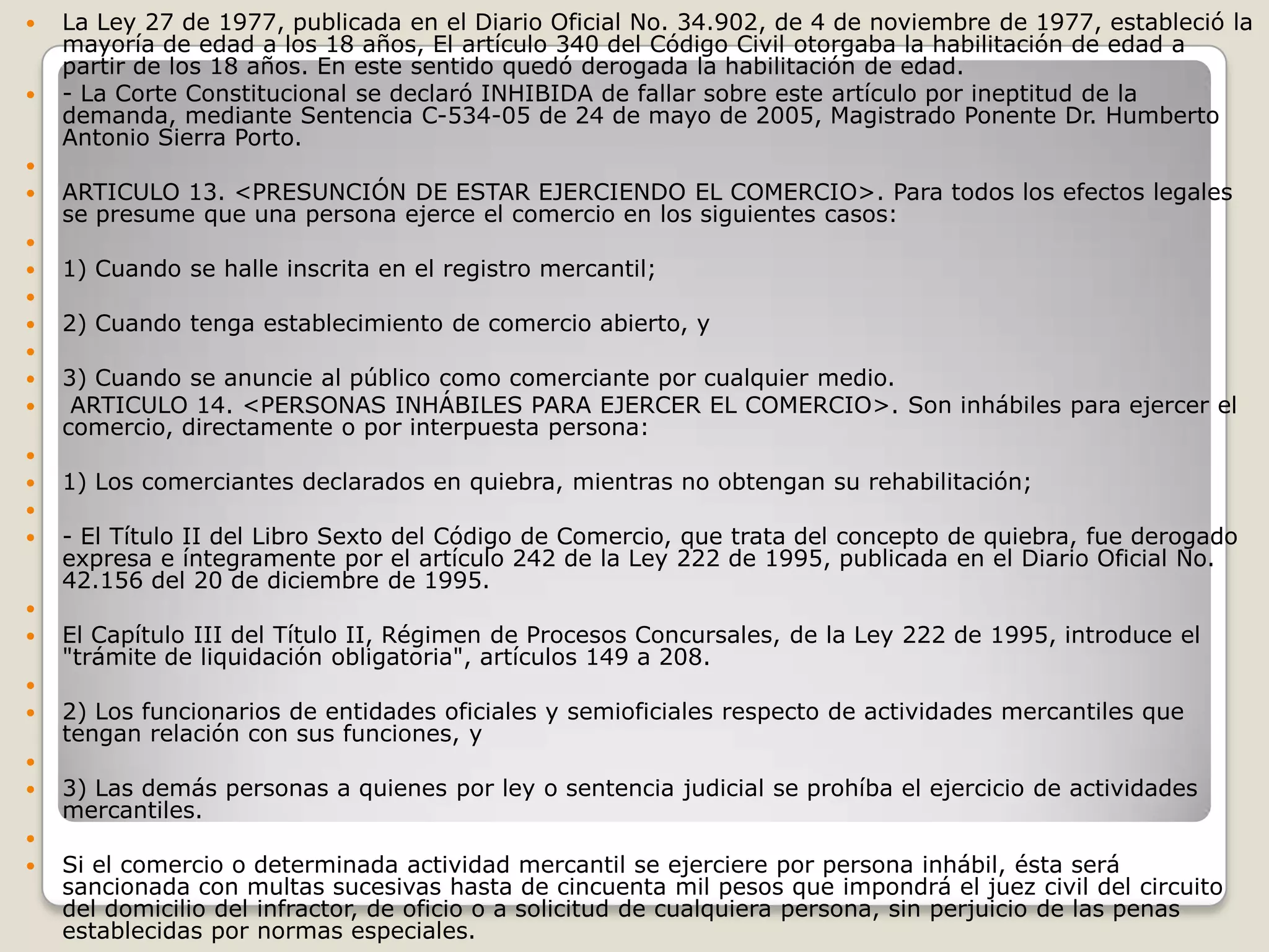 La Ley 27 de 1977, publicada en el Diario Oficial No. 34.902, de 4 de noviembre de 1977, estableció la mayoría de edad a los 18 años, El artículo 340 del Código Civil otorgaba la habilitación de edad a partir de los 18 años. En este sentido quedó derogada la habilitación de edad. - La Corte Constitucional se declaró INHIBIDA de fallar sobre este artículo por ineptitud de la demanda, mediante Sentencia C-534-05 de 24 de mayo de 2005, Magistrado Ponente Dr. Humberto Antonio Sierra Porto. ARTICULO 13. <PRESUNCIÓN DE ESTAR EJERCIENDO EL COMERCIO>. Para todos los efectos legales se presume que una persona ejerce el comercio en los siguientes casos: 1) Cuando se halle inscrita en el registro mercantil; 2) Cuando tenga establecimiento de comercio abierto, y 3) Cuando se anuncie al público como comerciante por cualquier medio. ARTICULO 14. <PERSONAS INHÁBILES PARA EJERCER EL COMERCIO>. Son inhábiles para ejercer el comercio, directamente o por interpuesta persona: 1) Los comerciantes declarados en quiebra, mientras no obtengan su rehabilitación; - El Título II del Libro Sexto del Código de Comercio, que trata del concepto de quiebra, fue derogado expresa e íntegramente por el artículo 242 de la Ley 222 de 1995, publicada en el Diario Oficial No. 42.156 del 20 de diciembre de 1995. El Capítulo III del Título II, Régimen de Procesos Concursales, de la Ley 222 de 1995, introduce el "trámite de liquidación obligatoria", artículos 149 a 208. 2) Los funcionarios de entidades oficiales y semioficiales respecto de actividades mercantiles que tengan relación con sus funciones, y 3) Las demás personas a quienes por ley o sentencia judicial se prohíba el ejercicio de actividades mercantiles. Si el comercio o determinada actividad mercantil se ejerciere por persona inhábil, ésta será sancionada con multas sucesivas hasta de cincuenta mil pesos que impondrá el juez civil del circuito del domicilio del infractor, de oficio o a solicitud de cualquiera persona, sin perjuicio de las penas establecidas por normas especiales.