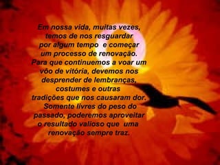 Em nossa vida, muitas vezes, temos de nos resguardar por algum tempo  e começar um processo de renovação. Para que continuemos a voar um vôo de vitória, devemos nos desprender de lembranças, costumes e outras  tradições que nos causaram dor. Somente livres do peso do passado, poderemos aproveitar o resultado valioso que  uma  renovação sempre traz. 