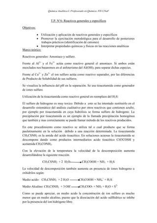 Química Analítica I. Profesorado en Química. FH-UNaF


                      T.P. N°6: Reactivos generales y específicos

Objetivos:

           Utilización y aplicación de reactivos generales y específicos
           Promover la ejercitación metodológica para el desarrollo de posteriores
               trabajos prácticos (identificación de cationes)
           Interpretar propiedades químicas y físicas en las reacciones analíticas
Marco teórico:

Reactivos generales: Amoniaco y sulfuro.

Frente al Al3+ y el Fe3+ actúa como reactivo general el amoniaco. Si ambos están
mezclados nos basaremos en el anfoterismo del Al(OH)3 para separar dichas especies.

Frente al Cu2+ y Zn3+ el ion sulfuro actúa como reactivo separador, por las diferencias
de Producto de Solubilidad de sus sulfuros.

Se visualiza la influencia del pH en la separación. Se usa tioacetamida como generador
de iones sulfuro.

Utilización de la tioacetamida como reactivo general en reemplazo del H2S:

El sulfuro de hidrogeno es muy toxico. Debido a esto se ha intentado sustituirlo en el
desarrollo sistemático del análisis cualitativo por otros reactivos que contienen azufre,
por ejemplo por tioacetamida en cuya hidrólisis se forma sulfuro de hidrogeno. La
precipitación por tioacetamida es un ejemplo de la llamada precipitación homogénea
que también y mas correctamente se puede llamar método de los reactivos producidos.

En este procedimiento como reactivo se utiliza tal o cual producto que se forma
paulatinamente en la solución debido a una reacción determinada. La tioacetamida
CH3CSNH2 es la amida del acido tioacético. En soluciones acuosas la tioacetamida se
descompone dando como productos intermediarios acido tioacético CH3COSH y
acetamida CH3CONH2.

Con la elevación de la temperatura la velocidad de la descomposición aumenta
desarrollándose la siguiente reacción.

               CH3CSNH2 + 2 H2O                 CH3COOH + NH3 + H2S

La velocidad de descomposición también aumenta en presencia de iones hidrogeno u
oxhidrilos según:

Medio acido: CH3CSNH2 + 2 H2O                 CH3COOH + NH4+ + H2S

Medio Alcalino: CH3CSNH2 + 3 OH-              CH3COO- + NH3 + H2O + S2-

Como se puede apreciar, en medio acido la concentración de ion sulfuro es mucho
menor que en medio alcalino, puesto que la disociación del acido sulfhídrico se inhibe
por la presencia del ion hidrógeno libre.
 