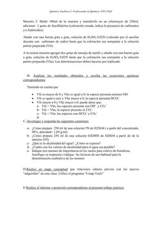 Química Analítica I. Profesorado en Química. FH-UNaF


Muestra 2: Medir 100ml de la muestra y transferirlo en un erlenmeyer de 250ml;
adicionar 2 gotas de fenolftaleína (coloración rosada, indica la presencia de carbonatos
y/o hidróxidos)

Añadir con una bureta gota a gota, solución de H2SO4 0,02N (valorado por el auxiliar
docente con carbonato de sodio) hasta que la coloración sea semejante a la solución
patrón preparada (Vfe)

A la misma muestra agregar dos gotas de naranja de metilo y añadir con una bureta gota
a gota, solución de H2SO4 0,02N hasta que la coloración sea semejante a la solución
patrón preparada (Vhe). Las determinaciones deben hacerse por triplicado



   B- Analizar los resultados obtenidos y escriba las ecuaciones químicas
correspondientes

  Teniendo en cuenta que

         Vfe es mayor de 0 y Vhe es igual a 0; la especie presenta aniones OH-
         Vfe es igual a cero y Vhe mayor a 0; la especie presenta HCO3-
         Vfe mayor a 0 y Vhe mayor a 0; puede darse que:
          a- Vfe > Vhe; las especies presente son OH- y CO3=
          b- Vfe = Vhe; la especie presente es CO3=
          c- Vfe < Vhe; las especies son HCO3- y CO3=
          d-
C- Investigue y responda las siguientes cuestiones

  a- ¿Cómo prepara 250 ml de una solución 5N de H2SO4 ( a partir del concentrado,
     98%, densidad= 1,89 g/ml)
  b- ¿Cómo prepara 250 ml de una solución 0,0200N de H2SO4 a partir de de la
     anterior (5N)
  c- ¿Qué es la alcalinidad del agua?. ¿Cómo se expresa?
  d- ¿Cuáles son los valores de alcalinidad para el agua sea potable?
  e- Indique tres aniones de importancia en los suelos para cultivo de hortalizas.
     Justifique su respuesta e indique las técnicas de uso habitual para la
     determinación cualitativa de los mismos


D-Realice un mapa conceptual que relaciones saberes previos con los nuevos
“adquiridos” en esta clase. Utilice el programa “Cmap Tools”



E-Realice el informe o protocolo correspondiente al presente trabajo práctico
 