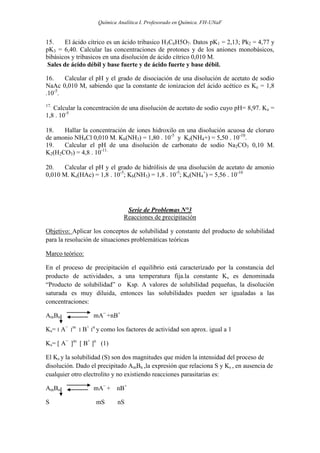 Química Analítica I. Profesorado en Química. FH-UNaF


15.     El ácido cítrico es un ácido tribasico H3C6H5O7. Datos pK1 = 2,13; Pk2 = 4,77 y
pK3 = 6,40. Calcular las concentraciones de protones y de los aniones monobásicos,
bibásicos y tribasicos en una disolución de ácido cítrico 0,010 M.
 Sales de ácido débil y base fuerte y de ácido fuerte y base débil.

16.    Calcular el pH y el grado de disociación de una disolución de acetato de sodio
NaAc 0,010 M, sabiendo que la constante de ionizacion del ácido acético es Ke = 1,8
.10-5.
17.
   Calcular la concentración de una disolución de acetato de sodio cuyo pH= 8,97. Ke =
1,8 . 10-5

18.   Hallar la concentración de iones hidroxilo en una disolución acuosa de cloruro
de amonio NH4Cl 0,010 M. Kb(NH3) = 1,80 . 10-5 y Ke(NH4+) = 5,50 . 10-10.
19.   Calcular el pH de una disolución de carbonato de sodio Na2CO3 0,10 M.
K2(H2CO3) = 4,8 . 10-11.

20.    Calcular el pH y el grado de hidrólisis de una disolución de acetato de amonio
0,010 M. Ke(HAc) = 1,8 . 10-5; Kb(NH3) = 1,8 . 10-5; Ke(NH4+) = 5,56 . 10-10




                               Serie de Problemas N°3
                              Reacciones de precipitación

Objetivo: Aplicar los conceptos de solubilidad y constante del producto de solubilidad
para la resolución de situaciones problemáticas teóricas

Marco teórico:

En el proceso de precipitación el equilibrio está caracterizado por la constancia del
producto de actividades, a una temperatura fija.la constante Ks es denominada
“Producto de solubilidad” o Ksp. A valores de solubilidad pequeñas, la disolución
saturada es muy diluida, entonces las solubilidades pueden ser igualadas a las
concentraciones:

AmBn              mA− +nB+

Ks= ‫ ׀‬A− ‫׀‬m ‫ ׀‬B+ ‫׀‬n y como los factores de actividad son aprox. igual a 1

Ks= [ A− ]m [ B+ ]n (1)

El Ks y la solubilidad (S) son dos magnitudes que miden la intensidad del proceso de
disolución. Dado el precipitado AmBn ,la expresión que relaciona S y Ks , en ausencia de
cualquier otro electrolito y no existiendo reacciones parasitarias es:

AmBn              mA− + nB+

S                  mS       nS
 