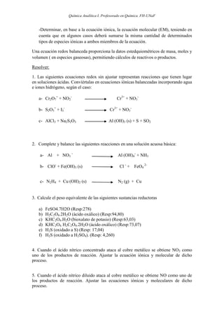 Química Analítica I. Profesorado en Química. FH-UNaF


   -Determinar, en base a la ecuación iónica, la ecuación molecular (EM), teniendo en
   cuenta que en algunos casos deberá sumarse la misma cantidad de determinados
   tipos de especies iónicas a ambos miembros de la ecuación.

Una ecuación redox balanceda proporciona la datos estedquiométricos de masa, moles y
volumen ( en especies gaseosas), permitiendo cálculos de reactivos o productos.

Resolver:

1. Las siguientes ecuaciones redox sin ajustar representan reacciones que tienen lugar
en soluciones ácidas. Conviértalas en ecuaciones iónicas balanceadas incorporando agua
e iones hidrógeno, según el caso:

   a- Cr2O7= + NO2-                             Cr3+ + NO3-

   b- S2O3= + I3-                           Cr3+ + NO3-

   c- AlCl3 + Na2S2O3                       Al (OH)3 (s) + S + SO2




2. Complete y balance las siguientes reacciones en una solución acuosa básica:

    a- Al    + NO3 -                             Al (OH)4- + NH3

    b- ClO- + Fe(OH)3 (s)                         Cl - + FeO4 2-


    c- N2H4 + Cu (OH)2 (s)                       N2 (g) + Cu


3. Calcule el peso equivalente de las siguientes sustancias reductoras

   a)   FeSO4.7H2O (Resp:278)
   b)   H2C2O4.2H2O (ácido oxálico) (Resp:94,80)
   c)   KHC2O4.H2O (bioxalato de potasio) (Resp:63,03)
   d)   KHC2O4. H2C2O4.2H2O (ácido oxálico) (Resp:73,07)
   e)   H2S (oxidado a S) (Resp: 17,04)
   f)   H2S (oxidado a H2SO4). (Resp: 4,260)


4. Cuando el ácido nítrico concentrado ataca al cobre metálico se obtiene NO2 como
uno de los productos de reacción. Ajustar la ecuación iónica y molecular de dicho
proceso.


5. Cuando el ácido nítrico diluido ataca al cobre metálico se obtiene NO como uno de
los productos de reacción. Ajustar las ecuaciones iónicas y moleculares de dicho
proceso.
 