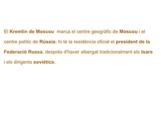   El  Kremlin de Moscou   marca el centre geogràfic de  Moscou  i el  centre polític de  Rússia:  hi té la residència oficial el  president de la   Federació Russa , després d'haver albergat tradicionalment els  tsars   i els dirigents  soviètics . 