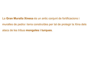   La  Gran Muralla Xinesa  és un antic conjunt de fortificacions i  muralles de pedra i terra construïdes per tal de protegir la Xina dels  atacs de les tribus  mongoles i turques . 