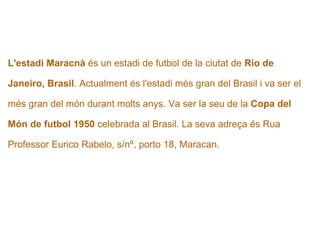  L'estadi Maracnà  és un estadi de futbol de la ciutat de  Rio de  Janeiro, Brasil . Actualment és l'estadi més gran del Brasil i va ser el  més gran del món durant molts anys. Va ser la seu de la  Copa del  Món   de futbol 1950  celebrada al Brasil. La seva adreça és Rua  Professor Eurico Rabelo, s/nº, porto 18, Maracan.   