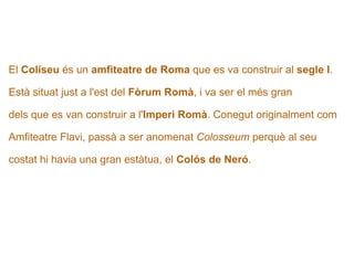   El  Coliseu  és un  amfiteatre de Roma  que es va construir al  segle I .  Està situat just a l'est del  Fòrum Romà , i va ser el més gran  dels que es van construir a l' Imperi Romà . Conegut originalment com  Amfiteatre Flavi, passà a ser anomenat  Colosseum  perquè al seu  costat hi havia una gran estàtua, el  Colós de Neró .   