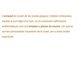   L' acròpoli  és la part de les ciutats gregues i d'altres civiltzacions,   situada al punt àlgid d'un turó, on es construïen edificacions  emblemàtiques com ara  temples o places de reunió , i en què es  reunien personalitats importants de la ciutat, per a actes també  importants.   