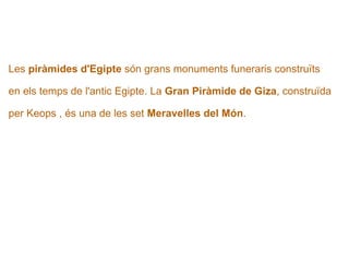   Les  piràmides d'Egipte  són grans monuments funeraris construïts  en els temps de l'antic Egipte.   La  Gran Piràmide de Giza , construïda  per Keops , és una de les set  Meravelles del Món . 
