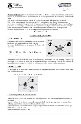 Prof. Andrea Mena T.
                                                                                         NM4



Datación Radiactiva: Se usa para determinar la edad de objetos de interés arqueológico, se basa en el
cálculo de la cantidad relativa o concentración de un isótopo inestable, de vida media relativamente
larga.
Este hecho es clave para calcular la edad de los objetos por medio del método del carbono C – 14.
El C – 14 se encuentra en el aire en forma de CO2 , gas radiactivo que absorbe las platas y que
incorporan a sus células. Luego, a través de la cadena trofica, la totalidad de los seres vivos absorbe un
porcentaje de este isótopo. Cuando un animal o planta muere, deja de intercambiar materia y energía
con el medio, porque el contenido de C – 14 disminuye a través de sucesivas desintegraciones
nucleares, transformando C – 14 en N – 14 y emitiendo radiación beta negativa.
                                             14
                                          6C     ------- 7 N14 + β-

                                   FENÓMENOS RADIACTIVOS
FUSIÓN NUCLEAR
Corresponde a la unión de núcleos ligeros con formación
de núcleos más pesados y liberación de energía.
La bomba de hidrógeno es la reacción de fusión más
conocida:




Núcleos ligeros de deuterio y el tritio se combinan para originar núcleos más pesados. Esta reacción
tiene lugar en el sol, por lo tanto sólo se produce a altísimas temperaturas. Cerca de 200 millones de
grados Celsius son necesarios por tanto es prácticamente inútil intentar realizarla en tierra.

FISIÓN NUCLEAR
Es la división de un núcleo muy pesado en un par de núcleos más livianos, proceso en el cual se libera
gran cantidad de energía.




Aplicaciones pacificas de la fisión nuclear

1- Generación de electricidad utilizando el calor producido por una reacción en cadena, controlada en
un reactor.
Reactor Nuclear: Es un sistema construido para controlar la energia que se produce en la reacción en
cadena y que impide el aumento indefinido de las fisiones.
El reactor consiste básicamente, en una vasija en cuyo interior se deposita el combustible nuclear, que
puede ser U – 235 o Pu – 239.
Los componentes de un reactor son:
 