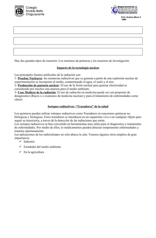 Prof. Andrea Mena T.
                                                                                        NM4




Hay dos grandes tipos de reactores: Los reactores de potencia y los reactores de investigación.

                                  Impacto de la tecnología nuclear

Las principales fuentes artificiales de la radiación son:
1- Pruebas Nucleares: las sustancias radiactivas que se generan a partir de una explosión nuclear de
experimentación se incorporan al medio, contaminando el agua, el suelo y el aire.
2- Producción de potencia nuclear: El uso de la fisión nuclear para generar electricidad es
considerado por muchos una amenza para el medio ambiente.
3- Usos Medicos de la radiación: El uso de radiación en medicina puede ser con proposito de
deiagnostico (Rayos x o examenes de medicina nuclear) y para el tratamiento de enfermedades como
cáncer.

                           Isotopos radiactivos: “Trazadores” de la salud

Los quimicos pueden utilizar isótopos radiactivos como Trazadores en reacciones químicas no
biólogicas y biologicas. Estos trazadores se introducen en un organismo vivo o en cualquier objeto para
seguir su trayectoria, a traves de la detección de las radiaciones que emite.
Los isotopos radiactivos se han convertido en herramientas muy utiles para el diagnostico y tratamiento
de enfermedades. Por medio de ellos, lo medicamentos pueden detectar tempramente enfermedades y
tratarlas oportunamente.
Las aplicaciones de los radioisótopos no solo abarca la salu. Veamos algunos otros empleos de gran
importancia.
     Industria
    Estududio del medio ambiente
    En la agricultura
 