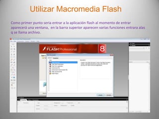 Utilizar Macromedia Flash
Como primer punto seria entrar a la aplicación flash al momento de entrar
aparecerá una ventana, en la barra superior aparecen varias funciones entrara alas
q se llama archivo.
 