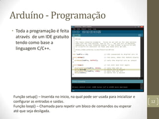 Arduíno - Programação
• Toda a programação é feita
  através de um IDE gratuito
  tendo como base a
  linguagem C/C++.




Função setup() – Inserida no inicio, na qual pode ser usada para inicializar e
configurar as entradas e saidas.                                                 12
Função loop() – Chamada para repetir um bloco de comandos ou esperar
até que seja desligada.
 