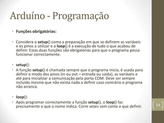 Arduíno - Programação
• Funções obrigatórias:

• Considera o setup() como a preparação em que se definem as variáveis
  e os pinos a utilizar e o loop() é a execução de tudo o que acabou de
  definir. Estas duas funções são obrigatórias para que o programa possa
  funcionar correctamente.

• setup():
• A função setup() é chamada sempre que o programa inicia, é usada para
  definir o modo dos pinos (in ou out – entrada ou saída), as variáveis e
  até para inicializar a comunicação pela porta COM. Deve ser sempre
  incluído mesmo que não exista nada a definir caso contrário o programa
  não arranca.

• loop():
• Após programar correctamente a função setup(), o loop() faz
  precisamente o que o nome indica. Corre vezes sem conta o que definir.    14
 