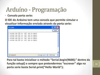 Arduíno - Programação
• Consola porta serie:
O IDE do Arduino tem uma consola que permite simular e
visualizar informação enviada através da porta serie:




 Para tal basta inicializar o método “Serial.begin(9600);” dentro da
 função setup() e sempre que pretendermos “escrever” algo na           16
 porta serie basta Serial.print(“Hello World");
 