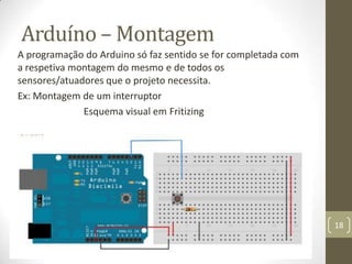 Arduíno – Montagem
A programação do Arduino só faz sentido se for completada com
a respetiva montagem do mesmo e de todos os
sensores/atuadores que o projeto necessita.
Ex: Montagem de um interruptor
              Esquema visual em Fritizing




                                                                18
 