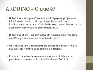 ARDUINO – O que é?
• O Arduíno é uma plataforma de prototipagem, projectada
  inicialmente com um microprocessador Atmel com a
  finalidade de tornar acessível a baixo custo uma plataforma de
  desenvolvimento de projectos electrónicos.

• O Arduino utiliza uma linguagem de programação com base
  em Wiring a qual é muito semelhante ao C.

• Os Arduinos tem um conjunto de portas analógicas e digitais
  que varia de numero dependendo do modelo.

• Existem conjuntos de sensores e modulos (Shields) que
  permitem aumentar as funcionalidades do Arduino.                 3
 