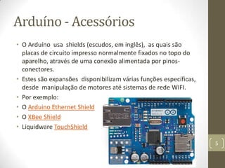 Arduíno - Acessórios
• O Arduíno usa shields (escudos, em inglês), as quais são
  placas de circuito impresso normalmente fixados no topo do
  aparelho, através de uma conexão alimentada por pinos-
  conectores.
• Estes são expansões disponibilizam várias funções específicas,
  desde manipulação de motores até sistemas de rede WIFI.
• Por exemplo:
• O Arduino Ethernet Shield
• O XBee Shield
• Liquidware TouchShield

                                                                   5
 