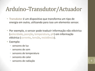 Arduíno–Transdutor/Actuador
• Transdutor é um dispositivo que transforma um tipo de
  energia em outro, utilizando para isso um elemento sensor.

• Por exemplo, o sensor pode traduzir informação não eléctrica
  (velocidade, posição, temperatura, pH) em informação
  eléctrica (corrente, tensão, resistência).
• Exemplo:
  •   sensores de luz
  •   sensores de som
  •   sensores de temperatura
  •   sensores de calor
  •   sensores de radiação                                       6
 