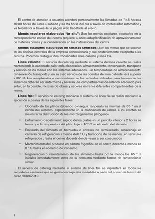 El centro de atención a usuarios atenderá personalmente las llamadas de 7:45 horas a
16:00 horas, de lunes a sábado y las 24 horas del día a través de contestador automático y
vía telemática a través de la página web habilitada al efecto.
   Menús escolares elaborados “in situ”: Son los menús escolares cocinados en la
correspondiente cocina del centro, requiere la adecuada planificación de aprovisionamiento
de materias primas y su conservación en las instalaciones del centro.
   Menús escolares elaborados en cocinas centrales: Son los menús que se cocinan
en las cocinas centrales de la empresa concesionaria y que posteriormente transporta a los
centros. Podemos distinguir dos modalidades línea caliente y línea fría.
    Línea caliente: El servicio de catering mediante el sistema de línea caliente se realiza
manteniendo la cadena de calor en la elaboración, almacenamiento, conservación, transporte
y servicio de los menús con los sistemas adecuados. Las temperaturas de almacenamiento,
conservación, transporte y, en su caso servicio de las comidas de línea caliente será superior
a 65º C. Los receptáculos o contenedores de los vehículos utilizados para transportar los
alimentos deberán ser isotérmicos y llevarán una compartimentación estanco adecuado para
evitar, en lo posible, mezclas de olores y sabores entre los diferentes compartimentos de la
misma.
   Línea fría: El servicio de catering mediante el sistema de línea fría se realiza mediante la
ejecución sucesiva de las siguientes fases:
    •	   Cocinado de los platos debiendo conseguir temperaturas mínimas de 65 º en el
         centro del alimento, especialmente en la elaboración de carnes a los efectos de
         maximizar la destrucción de los microorganismos patógenos.
    •	   Enfriamiento o abatimiento rápido de los platos en un periodo inferior a 2 horas de
         forma que la temperatura del plato baje a 10º C en el centro del alimento.
    •	   Envasado del alimento en barquetas o envases de termosellado, almacenaje en
         cámaras de refrigeración a menos de 8 º C y transporte de los menús , en vehículos
         refrigerados , hasta el centro docente donde vayan a ser consumidos
    •	   Mantenimiento del producto en cámara frigorífica en el centro docente a menos de
         8 º C hasta el momento del consumo.
    •	   Regeneración o calentamiento de los alimentos hasta por lo menos los 65 º C
         iniciales inmediatamente antes de su consumo mediante hornos de convección o
         similar.
   El servicio de catering mediante el sistema de línea fría se implantará en todos los
comedores escolares que se gestionen bajo esta modalidad a partir del primer día lectivo del
curso 2009/2010.




8
 