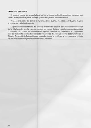CONSEJO ESCOLAR:
   El consejo escolar aprueba el plan anual de funcionamiento del servicio de comedor, que
pasará a ser parte integrante de la programación general anual del centro.
    Propone al director del centro la implantación de cuantas medidas contribuyan a mejorar
la prestación global del servicio.
    La prestación extraordinaria del servicio de comedor escolar, para facilitar la conciliación
de la vida laboral y familiar, que comprende los meses de junio y septiembre, será acordada
por mayoría del consejo escolar del centro y previa coordinación con el servicio complemen-
tario de transporte escolar. El certificado del acuerdo del consejo escolar deberá remitirse al
Director Provincial de Educación correspondiente que lo notificará al concesionario o titular
del establecimiento adjudicatario antes del 1 de mayo.




10
 